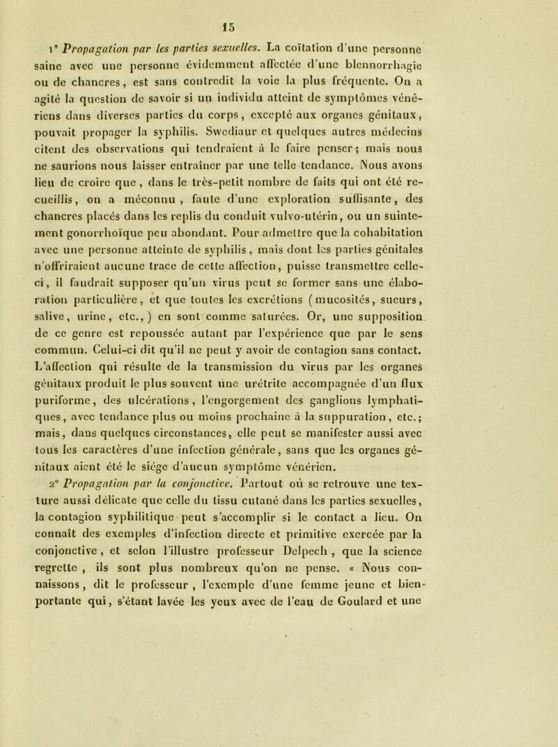 r Propagation par les parties sexuelles. La coïtation d’une personne saine avec une personne évidemment affectée d’une blennorrhagie ou de chancres, est sans contredit la voie la plus fréquente. On a agité la question de savoir si un individu atteint de symptômes véné- riens dans diverses parties du corps, excepté aux organes génitaux, pouvait propager la syphilis. Swcdiaur et quelques autres médecins citent des observations qui tendraient à le faire penser; mais nous ne saurions nous laisser entraîner par une telle tendance. Nous avons lieu de croire que , dans le très-petit nombre de faits qui ont été re- cueillis, on a méconnu, faute d’une exploration suffisante, des chancres placés dans les replis du conduit vulvo-utérin, ou un suinte- ment gonorrhoïque peu abondant. Pour admettre que la cohabitation avec une personne atteinte de syphilis, mais dont les parties génitales n’offriraient aucune trace de celte affection, puisse transmettre celle- ci, il faudrait supposer qu’un virus peut se former sans une élabo- ration particulière, et que toutes les excrétions (mucosités, sueurs, salive, urine, etc.,) en sont comme saturées. Or, une supposition de ce genre est repoussée autant par l’expérience que par le sens commun. Celui-ci dit qu’il ne peut y avoir de contagion sans contact. L'affection qui résulte de la transmission du virus par les organes génitaux produit le plus souvent une urétrite accompagnée d’un flux puriforme, des ulcérations, l’engorgement des ganglions lymphati- ques, avec tendance plus ou moins prochaine à la suppuration, etc.; mais, dans quelques circonstances, elle peut se manifester aussi avec tous les caractères d’une infection générale, sans que les organes gé- nitaux aient été le siège d’aucun symptôme vénérien. 2° Propagation par la conjonctive. Partout où se retrouve une tex- ture aussi délicate que celle du tissu cutané dans les parties sexuelles, la contagion syphilitique peut s’accomplir si le contact a lieu. On connaît des exemples d’infection directe et primitive exercée par la conjonctive , et selon l’illustre professeur Delpech , que la science regrette , ils sont plus nombreux qu’on ne pense. « Nous con- naissons , dit le professeur , l’exemple d’une femme jeune et bien- portante qui, s’étant lavée les yeux avec de l’eau de Goulard et une