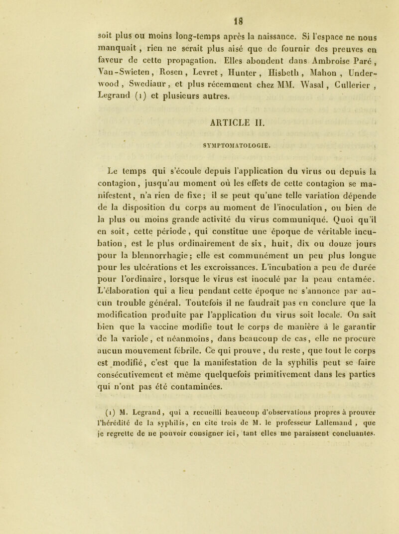 soit plus ou moins long-temps après la naissauce. Si l’espace ne nous manquait , rien ne serait plus aisé que de fournir des preuves en laveur de cette propagation. Elles abondent dans Ambroise Paré , Van-Swieten, Rosen , Levret, limiter , Hisbeth , Mahon , Under- wood , Swediaur, et plus récemment chez MM. Wasal , Cullerier , Legrand (1) et plusieurs autres. ARTICLE II. SYMPTOMATOLOGIE. Le temps qui s’écoule depuis l’application du virus ou depuis la contagion, jusqu’au moment où les effets de cette contagion se ma- nifestent, n’a rien de fixe; il se peut qu’une telle variation dépende de la disposition du corps au moment de l’inoculation, ou bien de la plus ou moins grande activité du virus communiqué. Quoi qu’il en soit, cette période, qui constitue une époque de véritable incu- bation, est le plus ordinairement de six, huit, dix ou douze jours pour la blennorrhagie; elle est communément un peu plus longue pour les ulcérations et les excroissances. L’incubation a peu de durée pour l’ordinaire, lorsque le virus est inoculé par la peau entamée. L’élaboration qui a lieu pendant cette époque ne s’annonce par au- cun trouble général. Toutefois il ne faudrait pas en conclure que la modification produite par l’application du virus soit locale. On sait bien que la vaccine modifie tout le corps de manière à le garantir de la variole, et néanmoins, dans beaucoup de cas, elle ne procure aucun mouvement fébrile. Ce qui prouve , du reste, que tout le corps est modifié, c’est que la manifestation de la syphilis peut se faire consécutivement et même quelquefois primitivement dans les parties qui n’ont pas été contaminées. (1) M. Legrand, qui a recueilli beaucoup d’observations propres à prouver l’hérédité de la syphilis, en cite trois de M. le professeur Lallemand , que je regrette de ne pouvoir consigner ici, tant elles me paraissent concluantes.