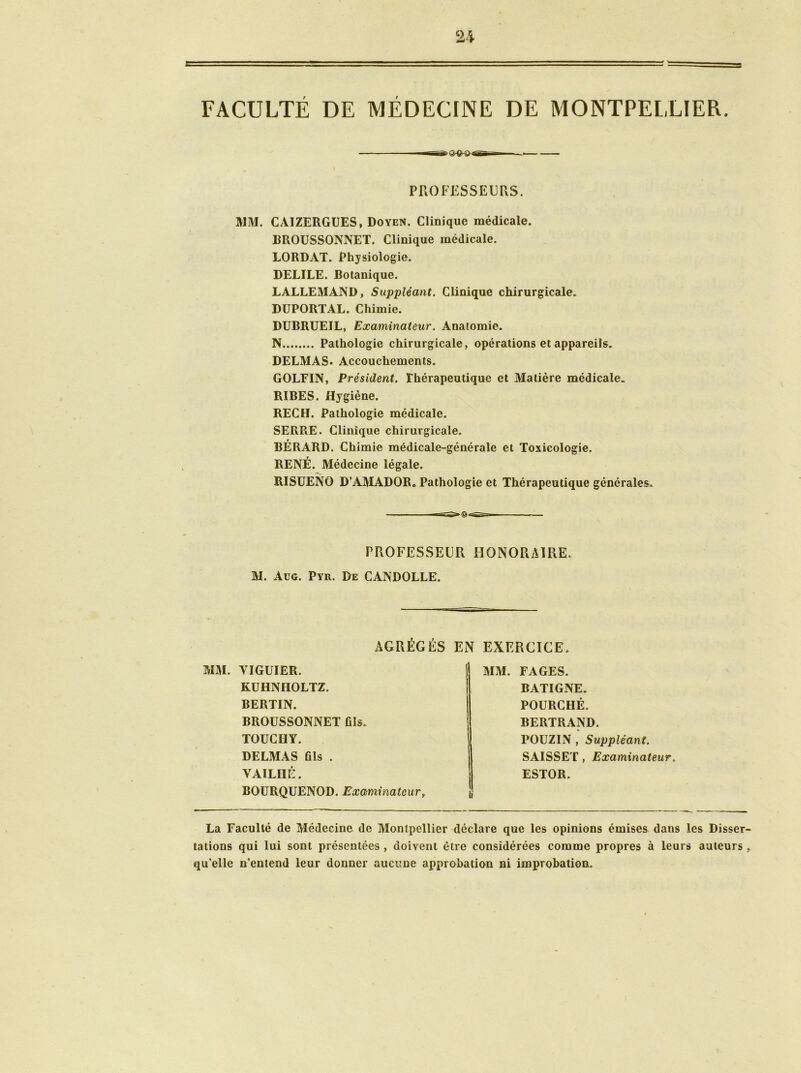 FACULTÉ DE MÉDECINE DE MONTPELLIER. PROFESSEURS. MM. CAIZERGUES, Doyen. Clinique médicale. BROUSSONNET. Clinique médicale. LORDAT. Physiologie. DELILE. Botanique. LALLEMAND, Suppléant. Clinique chirurgicale. DUPORTAL. Chimie. DUBRUEIL, Examinateur. Anatomie. N Pathologie chirurgicale, opérations et appareils. DELMAS. Accouchements. GOLEIN, Président. Thérapeutique et Matière médicale. RÏBES. Hygiène. REC H. Pathologie médicale. SERRE. Clinique chirurgicale. BÉRARD. Chimie médicale-générale et Toxicologie. RENÉ. Médecine légale. RISUENO D’AMADOR. Pathologie et Thérapeutique générales. PROFESSEUR HONORAIRE. M. Aug. Pyr. De CANDOLLE. AGRÉGÉS EN EXERCICE. MM. YIGUIER. KUHNIIOLTZ. BERTIN. BROUSSONNET fils. TOUCUY. DELMAS fils . VAILIIÉ. BOURQUENOD. Examinateurt MM. FAGES. BATIGNE. POURCHÉ. BERTRAND. POUZ1N , Suppléant. SAISSET, Examinateur. ESTOR. La Faculté de Médecine de Montpellier déclare que les opinions émises dans les Disser- tations qui lui sont présentées , doivent être considérées comme propres à leurs auteurs , qu’elle n’entend leur donner aucune approbation ni improbation.