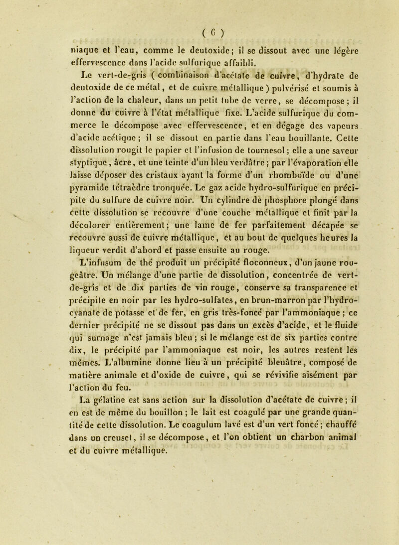 niaque et l’eau, comme le deutoxide; il se dissout avec une légère effervescence dans l’acide sulfurique affaibli. Le vert-de-gris (combinaison d’acétate de cuivre, d’hydrale de deutoxide de ce métal, et de cuivre métallique ) pulvérisé et soumis à J’aclion de la chaleur, dans un petit tube de verre, se décompose ; il donne du cuivre à l’état métallique fixe. L’acide sulfurique du com- merce le décompose avec effervescence, et en dégage des vapeurs d’acide acétique ; il se dissout en partie dans l’eau bouillante. Celte dissolution rougit le papier cl l’infusion de tournesol ; elle a une saveur slyptique , âcre, et une teinte d’un bleu verdâtre ; par l’évaporation elle laisse déposer des cristaux ayant la forme d’un rhomboïde ou d’une pyramide tétraèdre tronquée. Le gaz acide hydro-sulfurique en préci- pite du sulfure de cuivre noir. Un cylindre de phosphore plongé dans cette dissolution se recouvre d’une couche métallique et finit par la décolorer entièrement; une lame de fer parfaitement décapée se recouvre aussi de cuivre métallique, et au bout de quelques heures la liqueur verdit d’ahord et passe ensuite au rouge. L’infusum de thé produit un précipité floconneux, d’un jaune rou- geâtre. Un mélange d’une partie de dissolution, concentrée de vert- de-gris et de dix parties de vin rouge, conserve sa transparence et précipite en noir par les hydro-sulfates, en brun-marron par î’hydro- cyanate de potasse et de fer, en gris très-foncé par l’ammoniaque ; ce dernier précipité ne se dissout pas dans un .excès d’acide, et le fluide qui surnage n’est jamais bleu ; si le mélange est de six parties contre dix, le précipité par l’ammoniaque est noir, les autres restent les memes. L’albumine donne lieu h un précipité bleuâtre, composé de matière animale et d’oxide de cuivre, qui se révivifie aisément par l’action du feu. La gélatine est sans action sur la dissolution d’acétate de cuivré; il en est de même du bouillon ; le lait est coagulé par une grande quan- tité de celte dissolution. Le coagulum lavé est d’un vert foncé; chauffé dans un creuset, il se décompose, et l’on obtient un charbon animal et du cuivre métallique.