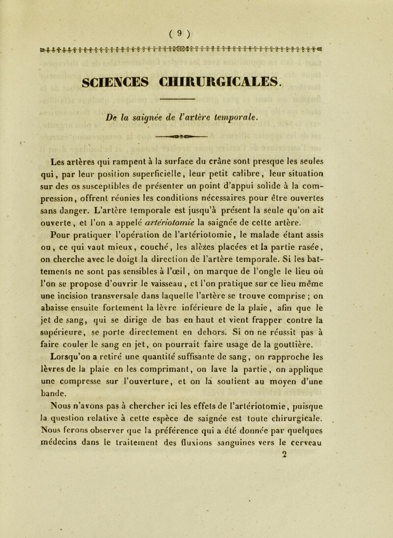 SCIENCES CHIRURGICALES. De la saignée de l’artère temporale. / s Les artères qui rampent à la surface du crâne sont presque les seules qui, par leur position superficielle, leur petit calibre, leur situation sur des os susceptibles de présenter un point d’appui solide à la com- pression, offrent réunies les conditions nécessaires pour être ouvertes sans danger. L’artcre temporale est jusqu’à présent la seule qu’on ait ouverte, et l’on a appelé artériotomie la saignée de cette artère. Pour pratiquer l’opération de l’artériotomie, le malade étant assis ou, ce qui vaut mieux, couché, les alèzes placées et la partie rasée, on cherche avec le doigt la direction de l’artère temporale. Si les bat- tements ne sont pas sensibles à l’œil, on marque de l’ongle le lieu où l’on se propose d’ouvrir le vaisseau , et l’on pratique sur ce lieu même une incision transversale dans laquelle l’artère se trouve comprise ; on abaisse ensuite fortement la lèvre inférieure de la plaie, afin que le jet de sang, qui se dirige de bas en haut et vient frapper contre la supérieure, se porte directement en dehors. Si on ne réussit pas à faire couler le sang en jet, on pourrait faire usage de la gouttière. Lorsqu’on a retiré une quantité suffisante de sang, on rapproche les lèvres de la plaie en les comprimant, on lave la partie, on applique une compresse sur l’ouverture, et on la soutient au moyen d’une bande. Nous n’avons pas à chercher ici les effets de l’artériotomie, puisque la question relative à cette espèce de saignée est toute chirurgicale. Nous ferons observer que la préférence qui a été donnée par quelques médecins dans le traitement des fluxions sanguines vers le cerveau 2