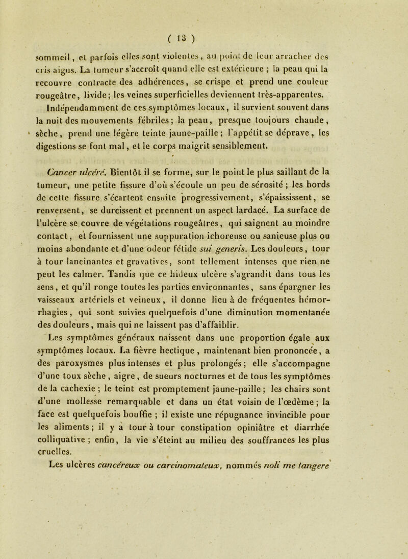 I  « * sommeil , el parfois elles sont violentes, au point de leur arracher des cris aigus. La tumeur s’accroît quand elle est extérieure ; la peau qui la recouvre contracte des adhérences, se crispe et prend une couleur rougeâtre, livide; les veines superficielles deviennent Ircs-apparentes. Indépendamment de ces symptômes locaux, il survient souvent dans la nuit des mouvements fébriles; la peau, presque toujours chaude, 1 sèche, prend une légère teinte jaune-paille ; l'appétit se déprave, les digestions se font mal, et le corps maigrit sensiblement. 0 » , ' ' Cancer ulcéré. Bientôt il se forme, sur le point le plus saillant de la tumeur, une petite fissure d’où s’écoule un peu de sérosité ; les bords de cette fissure s’écartent ensuite progressivement, s’épaississent, se renversent, se durcissent et prennent un aspect lardacé. La surface de l’ulccre se couvre de végétations rougeâtres, qui saignent au moindre contact, et fournissent une suppuration ichoreuse ou sanieuse plus ou moins abondante et d’une odeur fétide sui generis. Les douleurs, tour à tour lancinantes et gravatives, sont tellement intenses que rien ne peut les calmer. Tandis que ce hideux ulcère s’agrandit dans tous les sens, et qu’il ronge toutes les parties environnantes , sans épargner les vaisseaux artériels et veineux , il donne lieu à de fréquentes hémor- rhagies , qui sont suivies quelquefois d’une diminution momentanée des douleurs, mais qui ne laissent pas d’affaiblir. Les symptômes généraux naissent dans une proportion égale aux symptômes locaux. La fièvre hectique , maintenant bien prononcée, a des paroxysmes plus intenses et plus prolongés; elle s’accompagne d’une toux sèche , aigre , de sueurs nocturnes et de tous les symptômes de la cachexie ; le teint est promptement jaune-paille ; les chairs sont d’une mollesse remarquable et dans un état voisin de l’œdème ; la face est quelquefois bouffie ; il existe une répugnance invincible pour les aliments ; il y a tour à tour constipation opiniâtre et diarrhée colliquative ; enfin, la vie s’éteint au milieu des souffrances les plus cruelles. Les ulcères cancéreux ou carcinomateux, nommés noli me tangere