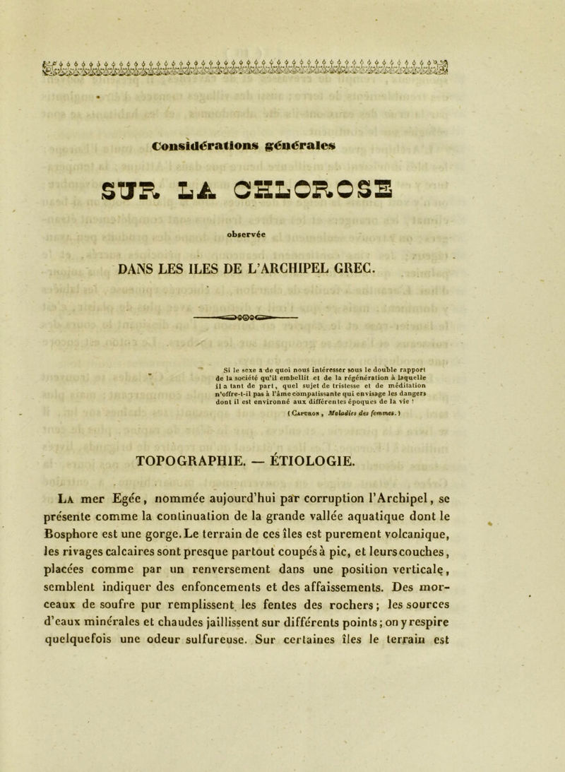 Considérations générales STJP» LA CHLOROSE observée » DANS LES ILES DE L’ARCHIPEL GREC. Si le sexe a de quoi nouâ intéresser sous le double rapport de la société qu’il embellit et de la régénération à laquelle il a tant de part, quel sujet de tristesse et de méditation n’offre-t-il pas à l’âme compatissante qui envisage les danger» dont il est environné aux différentes époques de la vie ! ( Ci ce no n , Maladies des femmes.) TOPOGRAPHIE. — ETIOLOGIE. » » La mer Egée, nommée aujourd’hui par corruption l’Archipel, se présente comme la continuation de la grande vallée aquatique dont le Bosphore est une gorge. Le terrain de ces îles est purement volcanique, les rivages calcaires sont presque partout coupés à pic, et leurscouches, placées comme par un renversement dans une position verticale, semblent indiquer des enfoncements et des affaissements. Des mor- ceaux de soufre pur remplissent les fentes des rochers; les sources d’eaux minérales et chaudes jaillissent sur différents points ; on y respire quelquefois une odeur sulfureuse. Sur certaines îles le terrain est