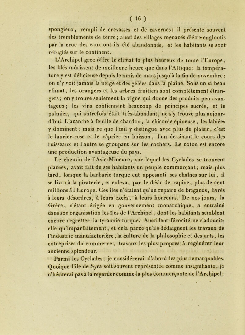 • « spongieux, rempli de crevasses et de cavernes; il pressente souvent des tremblements de terre; aussi des villages menacés d’élreœngloutis par la crue des eaux ont-ils clé abandonnés, et les habitants se sont réfugiés sur le continent. L’Archipel grec offre le climat le plus heureux de toute l’Europe; les blés mûrissent de meilleure heure que dans l’Altiquc ; la tempéra- ture y est délicieuse depuis le mois de mars jusqu’à la fin de novembre ; on n’y voit jamais la neige et des gelées dans la plaine. Sous un si beau climat, les orangers et les arbres fruitiers sont complètement étran- gers ; on y trouve seulement la vigne qui donne des produits peu avan- tageux ; les vins contiennent beaucoup de principes sucrés, et le palmier, qui autrefois était très-abondant, ne s’y trouve plus aujour- d’hui. L’acanthe à feuille de chardon , la chicorée epineuse , les labiées y dominent; mais ce que l’œil y distingue avec plus de plaisir, c’est le laurier-rose et le câprier en buisson , l’un dessinant le cours des ruisseaux et l’autre se groupant sur les rochers. Le coton est encore une production avantageuse du pays. Le chemin de l’Asie-Mineure, sur lequel les Cyclades se trouvent placées, avait fait de ses habitants un peuple commerçant; mais plus tard, lorsque la barbarie turque eut appesanti ses chaînes sur lui, il se livra à la piraterie, et enleva, par le désir de rapine, plus de cent millions a l’Europe. Ces îles n’étaient qu’un repaire de brigands, livrés à leurs désordres, à leurs excès, à leurs horreurs. De nos jours, la Grèce, s’étant érigée en gouvernement monarchique, a entraîné dans son organisation les îles de l’Archipel, dont les habitants semblent encore regretter la tyrannie turque. Aussi leur férocité ne s’adoucit- elle qu’imparfaitement, et cela parce qu’ils dédaignent les travaux de l’industrie manufacturière, la culture de la philosophie et des arts, les entreprises du commerce , travaux les plus propres à régénérer leur ancienne splendeur. Parmi les Cyclades, je considérerai d’abord les plus remarquables. Quoique l’île de Syra soit souvent représentée comme insignifiante, je n’hésiterai pas à la regarder comme la plus commerçante de l’Archipel ;