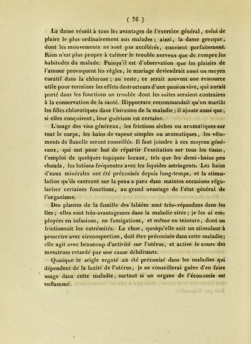 La danse réunit à tous les avantages de l’exercice general, celui de plaire le plus ordinairement aux malades ; ainsi, la danse grecque, dont les mouvements ne sont pas accélérés, convient parfaitement. Rien n’est plus propre à calmer le trouble nerveux que de rompre les habitudes du malade. Puisqu’il est d’observation que les plaisirs de l’amour provoquent les règles, le mariage deviendrait aussi un moyen curatif dans la chlorose ; au reste, ce serait souvent une ressource utile pour terminer les effets destructeurs d’une passion vive, qui aurait porté dans les fonctions un trouble dont les suites seraient contraires à la conservation de la santé. Hippocrate recommandait qu’on mariât les filles chlorotiques dans l’invasion de la maladie ; il ajoute aussi que, si elles conçoivent, leur guérison est certaine. L’usage des vins généreux, les frictions sèches ou aromatiques sur tout le corps, les bains de vapeur simples ou aromatiques, les vête- ments de flanelle seront conseillés. Il faut joindre à ces moyens géné- raux, qui ont pour but de répartir l’excitation sur tous les tissus, l’emploi de quelques topiques locaux, tels que les demi-bains peu chauds, les lotions fréquentes avec les liquides astringents. Les bains d’eaux minérales ont été préconisés depuis long-temps, et la stimu- lation qu’ils exercent sur la peau a paru dans maintes occasions régu- lariser certaines fonctions, au grand avantage de l’état général de l’organisme. Des plantes de la famille des labiées sont très-répandues dans les îles ; elles sont trcs-avantageuses dans la maladie citée; je les ai em- ployées en infusions, en fumigations, et même en teinture, dont on frictionnait les extrémités. La rhue , quoiqu’elle soit un stimulant à prescrire avec circonspection , doit être préconisée dans cette maladie ; elle agit avec beaucoup d’activité sur l’utérus, et active le cours des menstrues retardé par une cause débilitante. Quoique le seigle ergoté ait été préconisé dans les maladies qui dépendent de la laxité de l’utérus, je ne conseillerai guère d’en faire usage dans cette maladie, surtout si un organe de l’économie est enflammé.