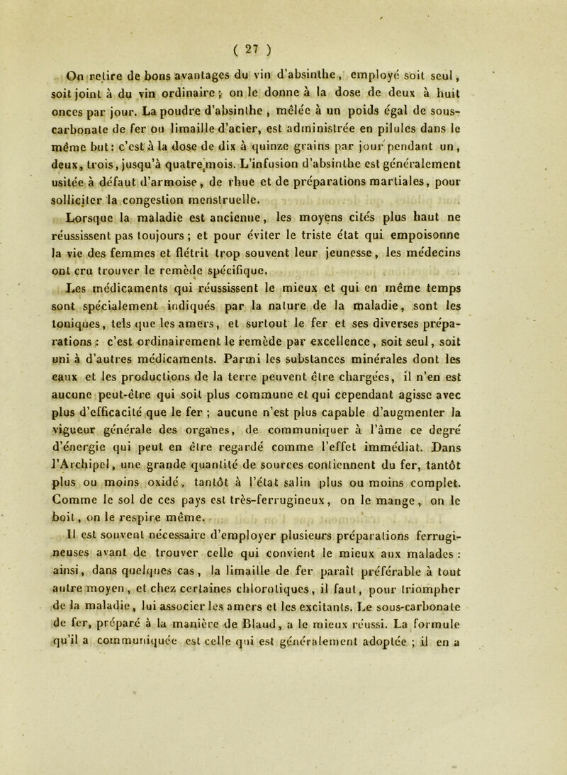 On relire de bons avantages du vin d’absinthe , employé soit seul, soit joint a du vin ordinaire ; on le donne à la dose de deux à huit onces par jour. La poudre d’absinthe , mêlée à un poids égal de sous- carbonate de fer ou limaille d’acier, est administrée en pilules dans le même but: c’est à la dose de dix à quinze grains par jour pendant un, deux, trois, jusqu’à quatresmois. L’infusion d’absinthe est généralement usitée à défaut d’armoise, de rhue et de préparations martiales, pour solliciter la congestion menstruelle. Lorsque la maladie est ancienne, les moyens cités plus haut ne réussissent pas toujours ; et pour éviter le triste état qui empoisonne la vie des femmes et flétrit trop souvent leur jeunesse, les médecins ont cru trouver le remède spécifique. Les médicaments qui réussissent le mieux et qui en même temps sont spécialement indiqués par la nature de la maladie, sont les toniques, tels que les amers, et surtout le fer et ses diverses prépa- rations : c’est ordinairement le remède par excellence , soit seul, soit uni à d’autres médicaments. Parmi les substances minérales dont les eaux et les productions de la terre peuvent être chargées, il n’en est aucune peut-être qui soit plus commune et qui cependant agisse avec plus d’efficacité que le fer ; aucune n’est plus capable d’augmenter la vigueur générale des organes, de communiquer à l’âme ce degré d’énergie qui peut en être regardé comme l’effet immédiat. Dans J’Archipcl, une grande quantité de sources contiennent du fer, tantôt plus ou moins oxidé., tantôt à l’état salin plus ou moins complet. Comme le sol de ces pays est très-ferrugineux, on le mange, on le boit, on le respire même. 11 est souvent nécessaire d’employer plusieurs préparations ferrugi- neuses avant de trouver celle qui convient le mieux aux malades : i ainsi, dans quelques cas, la limaille de fer paraît préférable à tout autre moyen, et chez certaines chlorotiques, il faut, pour triompher de la maladie, lui associer les amers et les excitants. Le sous-carbonate de fer, préparé à la manière de Blaud, a le mieux réussi. La formule qu’il a communiquée est celle qui est généralement adoptée ; il en a