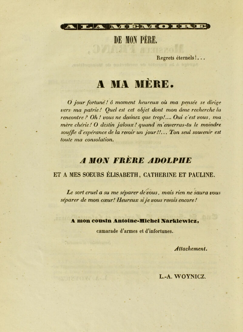 DE MON PÈRE. Regrets éternels !, . A MA MÈRE. [ • O jour fortuné ! ô moment heureux où ma pensée se dirige vers' ma patrie! Quel est cet objet dont mon âme recherche la rencontre ? Oh ! vous ne devinez que trop!..,. Oui c’est vous, ma mère chérie! O destin jaloux! quand m’enverras-tu le moindre souffle d’espérance de la revoir un jour!!.., 2hn seul souvenir est toute ma consolation. A MON FRÈRE ADOLPHE ET A MES SOEURS ÉLISABETH, CATHERINE ET PAULINE. ff'-' - ^ Le sort cruel a su me séparer de vous, mais rien ne saura vous séparer de mon cœur! Heureux sije vous revois encore! A mon cousin Antoine-mcliel IVarklevi lcz» camarade d’armes et d’infortunes. Attachement.
