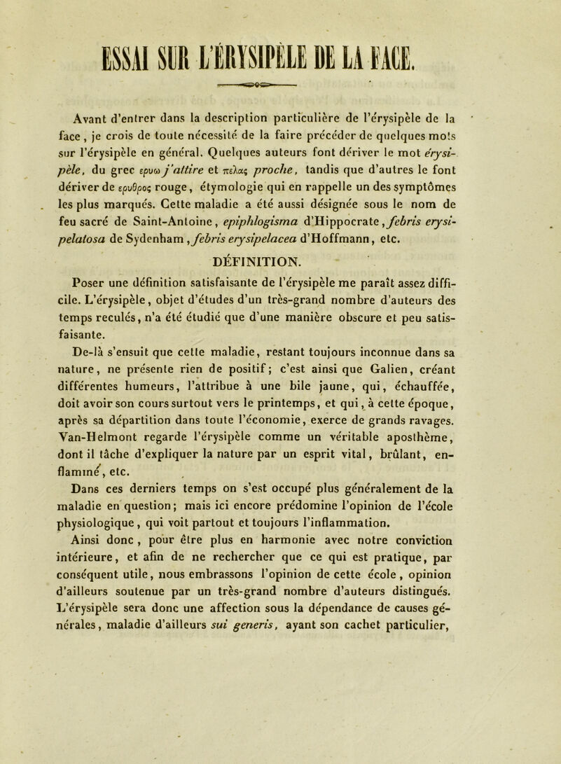 Avant d’entrer dans la description particulière de l’e'rysipèle de la face , je crois de toute nécessité de la faire précéder de quelques mots sur l’érysipèle en général. Quelques auteurs font dériver le mot érysi- pèle, du grec epw j’attire et m'Xaç proche, tandis que d’autres le font dériver de epvBpo^ rouge, étymologie qui en rappelle un des symptômes les plus marqués. Cette maladie a été aussi désignée sous le nom de feu sacré de Saint-Antoine, epiphlogisma d’Hippocrate pelatosa de Sydenham ^fehris erysipelacea d’Hoffmann, etc. DÉFINITION. Poser une définition satisfaisante de l’érysipèle me paraît assez diffi- cile. L’érysipèle, objet d’études d’un très-grand nombre d’auteurs des temps reculés, n’a été étudié que d’une manière obscure et peu satis- faisante. De-Ià s’ensuit que cette maladie, restant toujours inconnue dans sa nature, ne présente rien de positif; c’est ainsique Galien, créant » différentes humeurs, l’attribue à une bile jaune, qui, échauffée, doit avoir son cours surtout vers le printemps, et qui, à cette époque, après sa départition dans toute l’économieexerce de grands ravages. Van-Helmont regarde l’érysipèle comme un véritable aposlhème, dont il lâche d’expliquer la nature par un esprit vital, brûlant, en- flamme, etc. Dans ces derniers temps on s’est occupé plus généralement de la maladie en question ; mais ici encore prédomine l’opinion de l’école physiologique, qui voit partout et toujours l’inflammation. Ainsi donc , pour être plus en harmonie avec notre conviction intérieure, et afin de ne rechercher que ce qui est pratique, par conséquent utile, nous embrassons l’opinion de cette école, opinion d’ailleurs soutenue par un très-grand nombre d’auteurs distingués. L’érysipèle sera donc une affection sous la dépendance de causes gé- nérales, maladie d’ailleurs sui generis, ayant son cachet particulier.