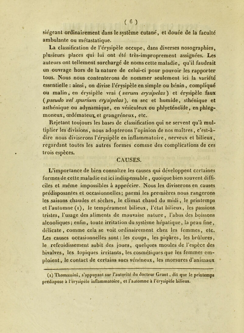 siégeant ordinairement dans le système cutané, et douce de la faculté ambulante ou métastatique. La classification de l’érysipèle occupe, dans diverses nosographies, plusieurs places qui lui ont été très-improprement assignées. Les auteurs ont tellement surchargé de noms cette maladie, qu’il faudrait un ouvrage hors de la nature de celui-ci pour pouvoir les rapporter tous. Nous nous contenterons de nommer seulement ici la variété essentielle : ainsi j on divise l’érysipèle en simple ou bénin, compliqué ou malin, en érysipèle vrai (^verum erysipelas) et érysipèle faux (^pseudo vel spurium etysipelas), en sec et humide, sthénique et asthénique ou adynamique, en vésiculeux ou phlycténoïde, enphleg-, moneux, œdémateux-Ct grangréneux, etc. Rejetant toujours les bases de classification qui ne servent qu’à mul- tiplier les divisions, nous adopterons l’opinion de nos maîtres, c’est-à- dire nous diviserons l’érysipèle en inflammatoire, nerveux et bilieux, regardant toutes les autres formes comme des complications de ces trois espèces. CAUSES. L’importance de bien connaître les causes qui développent certaines formes de cette maladie est ici indispensable , quoique bien souvent diffi- ciles et meme impossibles à apprécier. Nous les diviserons en causes prédisposantes et occasionnelles; parmi les premières nous rangerons les saisons chaudes et sèches, le climat chaud du midi, le printemps et l’automne (i), le tempérament bilieux, l’état bilieux, les passions tristes, l’usage des aliments de mauvaise nature, l’abus des boissons alcooliques; enfin, toute irritation du système hépatique, la peau fine, délicate, comme cela se voit ordinairement chez les femmes, etc. Les causes occasionnelles sont: les coups, les piqûres, les brûlures, le refroidissement subit des joues, quelques moules de l’espèce des bivalves, les topiques irritants, les cosmé.tiques que les femmes em- ploient, le contact de certains sucs vénéneux, les morsures d’animaux (i) Thomassînî, s’appuyant sur l’aulprité du docteur Grant, dit que le printemps prédispose à l’érysipèle inflammatoire, et faalomne à l’érysipèle bilieux.