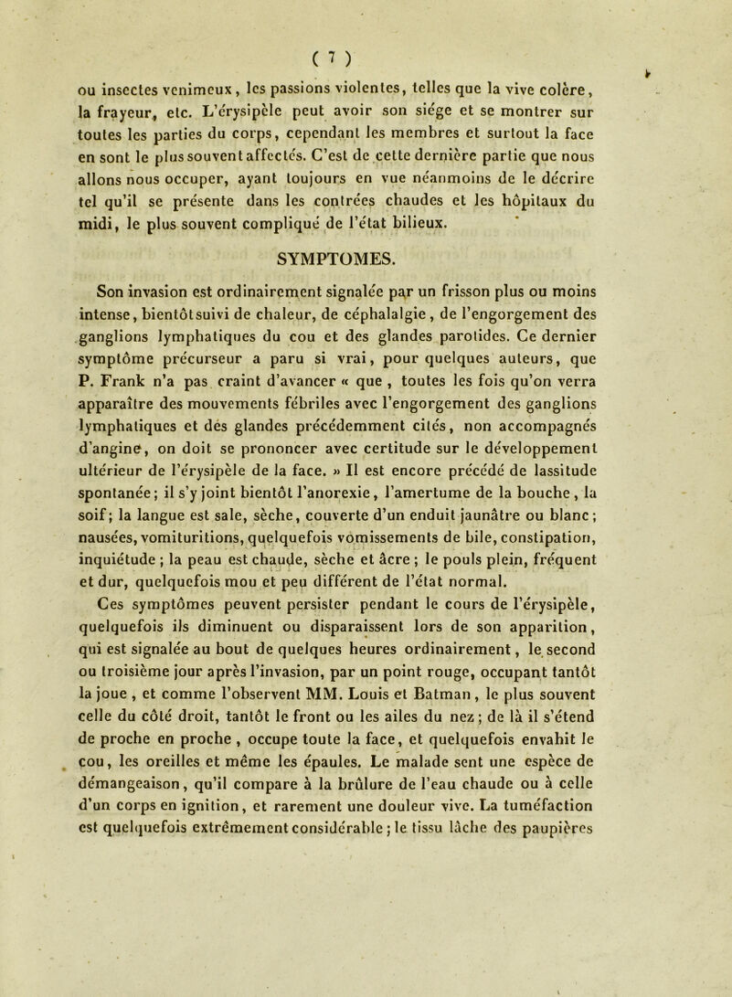 ou insectes venimeux, les passions violentes, telles que la vive colère, la frayeur,, etc. L’c'rysipcle peut avoir son siège et se montrer sur toutes les parties du corps, cependant les membres et surtout la face en sont le plus souvent affectes. C’est de cette dernière partie que nous allons nous occuper, ayant toujours en vue néanmoins de le décrire tel qu’il se présente dans les contrées chaudes et les hôpitaux du midi, le plus souvent compliqué de l’état bilieux. SYMPTOMES. Son invasion est ordinairement signalée pa,r un frisson plus ou moins intense, bientôtsuivi de chaleur, de céphalalgie , de l’engorgement des .ganglions lymphatiques du cou et des glandes parotides. Ce dernier symptôme précurseur a paru si vrai, pour quelques auteurs, que P. Frank n’a pas craint d’avancer « que , toutes les fois qu’on verra apparaître des mouvements fébriles avec l’engorgement des ganglions lymphatiques et dés glandes précédemment cités, non accompagnés d’angine^, on doit se prononcer avec certitude sur le développement ultérieur de l’érysipèle de la face. » Il est encore précédé de lassitude spontanée ; il s’y joint bientôt l’anorexie, l’amertume de la bouche , la soif ; la langue est sale, sèche, couverte d’un enduit jaunâtre ou hlanc ; nausées, vomituritions, quelquefois vomissements de bile, constipation, inquiétude ; la peau est chaude, sèche et âcre ; le pouls plein, fréquent et dur, quelquefois mou et peu différent de l’état normal. Ces symptômes peuvent persister pendant le cours de l’érysipèle, quelquefois ils diminuent ou disparaissent lors de son apparition, qui est signalée au bout de quelques heures ordinairement, le second ou troisième jour après l’invasion, par un point rouge, occupant tantôt la joue , et comme l’observent MM. Louis et Batman, le plus souvent celle du côté droit, tantôt le front ou les ailes du nez ; de là il s’étend de proche en proche , occupe toute la face, et quelquefois envahit le cou, les oreilles et même les épaules. Le malade sent une espèce de démangeaison, qu’il compare à la brûlure de l’eau chaude ou à celle d’un corps en ignition, et rarement une douleur vive. La tuméfaction est quelquefois extrêmement considérable ; le tissu lâche des paupières