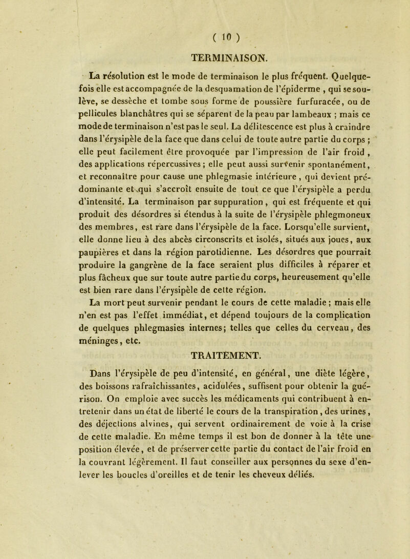 TERMINAISON. ta résolution est le mode de terminaison le plus fréquent. Quelque- fois elle estaccompagnée de la desquamation de l’épiderme , qui se sou- lève, se dessèche et tombe sous forme de poussière furfuracée, ou de pellicules blanchâtres qui se séparent de la peau par lambeaux ; mais ce mode de terminaison n’est pas le seul. La délitescence est plus à craindre dans l’érysipèle de la face que dans celui de toute autre partie du corps ; elle peut facilement être provoquée par l’impression de l’air froid , des applications répercussives ; elle peut aussi survenir spontanément, et reconnaître pour cause une phlegmasie intérieure , qui devient pré- dominante et vqui s’accroît ensuite de tout ce que l’érysipèle a perdu d’intensité. La terminaison par suppuration, qui est fréquente et qui produit des désordres si étendus à la suite de l’érysipèle phlegmoneux des membres, est rare dans l’érysipèle de la face. Lorsqu’elle survient, elle donne lieu à des abcès circonscrits et isolés, situés aux joues, aux paupières et dans la région parotidienne. Les désordres que pourrait produire la gangrène de la face seraient plus difficiles à réparer et plus fâcheux que sur toute autre partie du corps, heureusement qu’elle est bien rare dans l’érysipèle de celte région. La mort peut survenir pendant le cours de cette maladie ; mais elle n’en est pas l’effet immédiat, et dépend toujours de la complication de quelques phlegmasies internes; telles que celles du cerveau, des méninges, etc. TRAITEMENT. Dans l’érysipèle de peu d’intensité, en général, une diète légère, des boissons rafraîchissantes, acidulées, suffisent pour obtenir la gué- rison. On emploie avec succès les médicaments qui contribuent à en- tretenir dans un état de liberté le cours de la transpiration , des urines, des déjections alvines, qui servent ordinairement de voie à la crise de cette maladie. En même temps il est bon de donner à la tête une position élevée, et de préserver cette partie du contact de l’air froid en la couvrant légèrement. Il faut conseiller aux personnes du sexe d’en- lever les boucles d’oreilles et de tenir les cheveux déliés.
