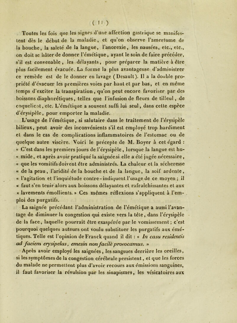 Toutes les fois que les signes (Fune affection gastrique se manifes- tent dès le début de la maladie , et qu’on observe l’amertume de la bouche, la saleté de la langue, l’anorexie, les nausées, etc., etc., on doit SC bâter de donner l’cmctique , ayant le soin de faire précéder, s’il est convenable, les • délayants, pour préparer la matière à être plus facilement évacuée. La forme la plus avantageuse d’administrer ce remède est de le donner en lavage (Desault). Il a la double pro- priété d’évacuer les premières voies par haut et par bas, et en meme temps d’exciter la transpiration, qu’on peut encore favoriser par des boissons diaphorétiques, telles que l’infusion de fleurs de tilleul, de coquelicot, etc. L’émétique a souvent suffi lui seul, dans celte espèce d’érysipèle, pour emporter la maladie. L’usage de l’émétique, si salutaire dans le traitement de l’érysipèle bilieux, peut avoir des inconvénients s’il est employé trop hardiment et dans le cas de complications inflammatoires de l’estomac ou de quelque autre viscère. Voici le précepte de M. Boyer à cet égard : « C’est dans les premiers jours de l’érysipèle , lorsque la langue est hu- « mide, et après avoir pratiqué la saignée si elle a été jugée nécessaire, « que les vomitifs doivent être administrés. La chaleur et la sécheresse « de la peau, l’aridité de la bouche et de la langue, la soif ardente, « l’agitation et l’inquiétude conlre-indi(|uent l’usage de ce moyen; il « faut s’en tenir alors aux boissons délayantes et rafraîchissantes et aux « lavements émollients. » Ces mêmes réflexions s’appliquent à l’em- ploi des purgatifs. La saignée précédant l’administration de l’émétique a aussi l’avan- tage de diminuer la congestion qui existe vers la tête, dans l’érysipèle de la face, laquelle pourrait être exaspérée parle vomissement; c’est pourquoi quelques auteurs ont voulu substituer les purgatifs aux émé- tiques. Telle est l’opinion de Franck quand il dit : « In casu residentis ad faciem erysipelas, emesin non facile provocamus, » Après avoir employé les saignées, les sangsues derrière les oreilles, si les symptômes de la congestion cérébrale persistent, et que les forces du malade ne permettent plus d’avoir recours aux émissions sanguines, il faut favoriser la révulsion par les sinapismes, les vésicatoires aux