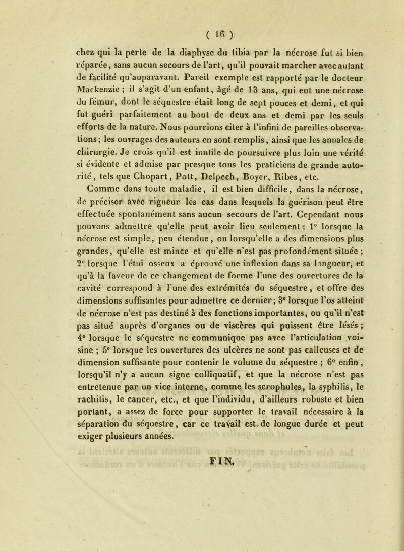 chez qui la perle de la diaphyse du tibia par la ne'crose fui si bien reparée, sans aucun secours de l’art, qu’il pouvait marcher avec autant de facilité qu’auparavant. Pareil exemple est rapporté par le docteur Mackenzie ; il s’agit d’un enfant, âgé de 13 ans, qui eut une nécrose du fémur, dont le séquestre était long de sept pouces et demi, et qui fut guéri parfaitement au bout de deux ans et demi par les seuls efforts de la nature. Nous pourrions citer à l’infini de pareilles observa- tions ; les ouvrages des auteurs en sont remplis, ainsi que les annales de chirurgie. Je crois qu’il est inutile de poursuivre plus loin une vérité si évidente et admise par presque tous les praticiens de grande auto- rité, tels que Chopart, Polt, Delpech, Boyer, Ribes, etc. Comme dans toute maladie, il est bien difficile, dans la nécrose, de préciser avec rigueur les cas dans lesquels la guérison peut être effectuée spontanément sans aucun secours de l’art. Cependant nous pouvons admettre qu’elle peut avoir lieu seulement : 1® lorsque la nécrose est simple, peu étendue, ou lorsqu’elle a des dimensions plus grandes, qu’elle est mince et qu’elle n’est pas profondément située ; 2° lorsque l’étui osseux a éprouvé une inflexion dans sa longueur, et qu’à la faveur de ce changement de forme l’une des ouvertures de la cavité correspond à l’une des extrémités du séquestre, et offre des dimensions suffisantes pour admettre ce dernier; 3® lorsque l’os atteint de nécrose n’est pas destiné à des fonctions importantes, ou qu’il n’est pas situé auprès d’organes ou de viscères qui puissent être lésés ; 4° lorsque le séquestre ne communique pas avec l’articulation .voi- sine ; 5® lorsque les ouvertures des ulcères ne sont pas calleuses et de dimension suffisante pour contenir le volume du séquestre ; 6® enfin , lorsqu’il n’y a aucun signe colliqualif, et que la nécrose n’est pas entretenue par un vice interne., comme les scrophules, la syphilis, le rachilis, le cancer, etc., et que l’individu, d’ailleurs robuste et bien portant, a assez de force pour supporter le travail nécessaire à la séparation du séquestre, car ce travail est. de longue durée et peut exiger plusieurs années. FIN.