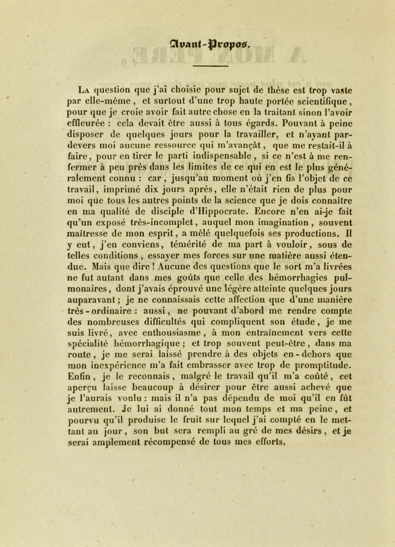 Propos La question que j’ai choisie pour sujet de thèse est trop vaste par elle-même , et surtout d’une trop haute portée scientifique, pour que je croie avoir fait autre chose en la traitant sinon l’avoir effleurée : cela devait être aussi à tous égards. Pouvant à peine disposer de quelques jours pour la travailler, et n’ayant par- devers moi aucune ressource qui m’avançât, que me restait-il à faire, pour en tirer le parti indispensable, si ce n’est à me ren- fermer à peu près dans les limites de ce qui en est le plus géné- ralement connu : car, jusqu’au moment où j’en fis l’objet de ce travail, imprimé dix jours après, elle n’était rien de plus pour moi que tous les autres points de la science que je dois connaître en ma qualité de disciple d’Hippocrate. Encore n’en ai-je fait qu’un exposé très-incomplet, auquel mon imagination , souvent maîtresse de mon esprit, a mêlé quelquefois ses productions. Il y eut, j’en conviens, témérité de ma part à vouloir, sous de telles conditions, essayer mes forces sur une matière aussi éten- due. Mais que dire ! Aucune des questions que le sort m’a livrées ne fut autant dans mes goûts que celle des hémorrhagies pul- monaires , dont j’avais éprouvé une légère atteinte quelques jours auparavant ; je ne connaissais cette affection que d’une manière très - ordinaire : aussi, ne pouvant d’abord me rendre compte des nombreuses difficultés qui compliquent son étude, je me suis livré, avec enthousiasme, à mon entraînement vers cette spécialité hémorrhagique ; et trop souvent peut-être, dans ma route, je me serai laissé prendre à des objets en-dehors que mon inexpérience m’a fait embrasser avec trop de promptitude. Enfin , je le reconnais , malgré le travail qu’il m’a coûté, cet aperçu laisse beaucoup à désirer pour être aussi achevé que je l’aurais voulu : mais il n’a pas dépendu de moi qu’il en fût autrement. Je lui ai donné tout mon temps et ma peine, et pourvu qu’il produise le fruit sur lequel j’ai compté en le met- tant au jour, son but sera rempli au gré de mes désirs , et je serai amplement récompensé de tous mes efforts.