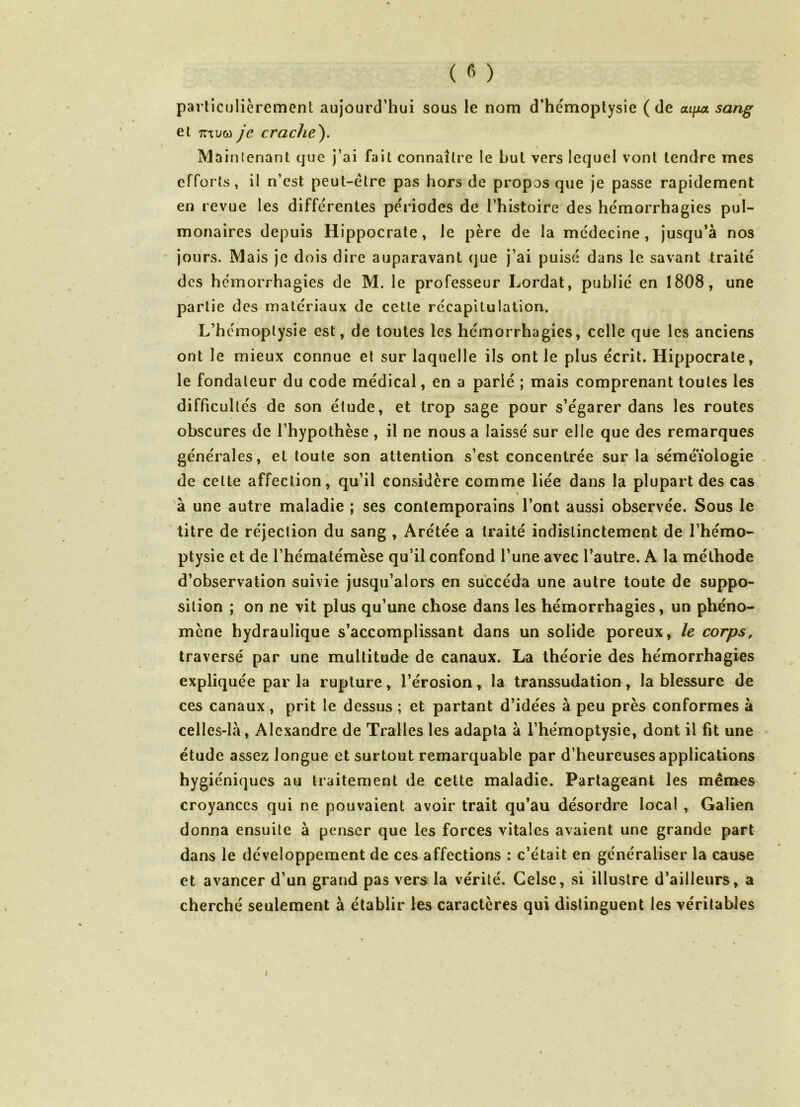 particulièrement aujourd’hui sous le nom d’hémoptysie (de ai/jux sang et mvw je crache'). Maintenant que j’ai fait connaître le Lut vers lequel vont tendre mes \ % efforts, il n’est peut-être pas hors de propos que je passe rapidement en revue les différentes périodes de l’histoire des hémorrhagies pul- monaires depuis Hippocrate, le père de la médecine, jusqu’à nos jours. Mais je dois dire auparavant que j’ai puisé dans le savant traité des hémorrhagies de M. le professeur Lordat, publié en 1808, une partie des matériaux de cette récapitulation. \ L’hémoptysie est, de toutes les hémorrhagies, celle que les anciens ont le mieux connue et sur laquelle ils ont le plus écrit. Hippocrate, le fondateur du code médical, en a parié ; mais comprenant toutes les difficultés de son étude, et trop sage pour s’égarer dans les routes obscures de l’hypothèse , il ne nous a laissé sur elle que des remarques générales, et toute son attention s’est concentrée sur la séméiologie de cette affection, qu’il considère comme liée dans la plupart des cas à une autre maladie ; ses contemporains l’ont aussi observée. Sous le titre de réjection du sang , Arétée a traité indistinctement de l’hémo- ptysie et de l’hématémèse qu’il confond l’une avec l’autre. A la méthode d’observation suivie jusqu’alors en succéda une autre toute de suppo- sition ; on ne vit plus qu’une chose dans les hémorrhagies, un phéno- mène hydraulique s’accomplissant dans un solide poreux, le corps, traversé par une multitude de canaux. La théorie des hémorrhagies expliquée par la rupture, l’érosion, la transsudation, la blessure de ces canaux, prit le dessus ; et partant d’idées à peu près conformes à celles-là, Alexandre de Tralles les adapta à l’hémoptysie, dont il fit une étude assez longue et surtout remarquable par d’heureuses applications hygiéniques au traitement de cette maladie. Partageant les mêmes croyances qui ne pouvaient avoir trait qu’au désordre local , Galien donna ensuite à penser que les forces vitales avaient une grande part dans le développement de ces affections : c’était en généraliser la cause et avancer d’un grand pas vers la vérité. Gelse, si illustre d’ailleurs, a cherché seulement à établir les caractères qui distinguent les véritables i