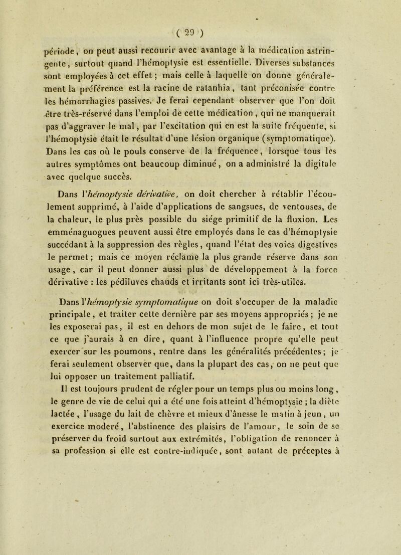 période, on peut aussi recourir avec avantage à la médication astrin- gente, surtout quand l’hémoptysie est essentielle. Diverses substances sont employées à cet effet ; mais celle à laquelle on donne générale- ment la préférence est la racine de ratanhia, tant préconisée contre les hémorrhagies passives. Je ferai cependant observer que l’on doit être très-réservé dans l’emploi de cette médication , qui ne manquerait pas d’aggraver le mal, par l’excitation qui en est la suite fréquente, si l’hémoptysie était le résultat d’une lésion organique (symptomatique). Dans les cas où le pouls conserve de la fréquence, lorsque tous les autres symptômes ont beaucoup diminué, on a administré la digitale avec quelque succès. lement supprimé, à l’aide d’applications de sangsues, de ventouses, de la chaleur, le plus près possible du siège primitif de la fluxion. Les emménaguogues peuvent aussi être employés dans le cas d’hémoptysie succédant à la suppression des règles, quand l’état des voies digestives le permet ; mais ce moyen réclame la plus grande réserve dans son usage , car il peut donner aussi plus de développement a la force dérivative : les pédiluves chauds et irritants sont ici très-utiles. Dans Y hémoptysie symptomatique on doit s’occuper de la maladie principale , et traiter cette dernière par ses moyens appropriés ; je ne les exposerai pas, il est en dehors de mon sujet de le faire, et tout ce que j’aurais à en dire, quant à l’influence propre qu’elle peut exercer sur les poumons, rentre dans les généralités précédentes; je ferai seulement observer que, dans la plupart des cas, on ne peut que lui opposer un traitement palliatif. 11 est toujours prudent de régler pour un temps plus ou moins long , le genre de vie de celui qui a été une fois atteint d’hémoptysie ; la diète lactée , l’usage du lait de chèvre et mieux d’anesse le malin à jeun, un exercice modéré, l’abstinence des plaisirs de l’amour, le soin de se préserver du froid surtout aux extrémités, l’obligation de renoncer à sa profession si elle est contre-indiquée, sont autant de préceptes à