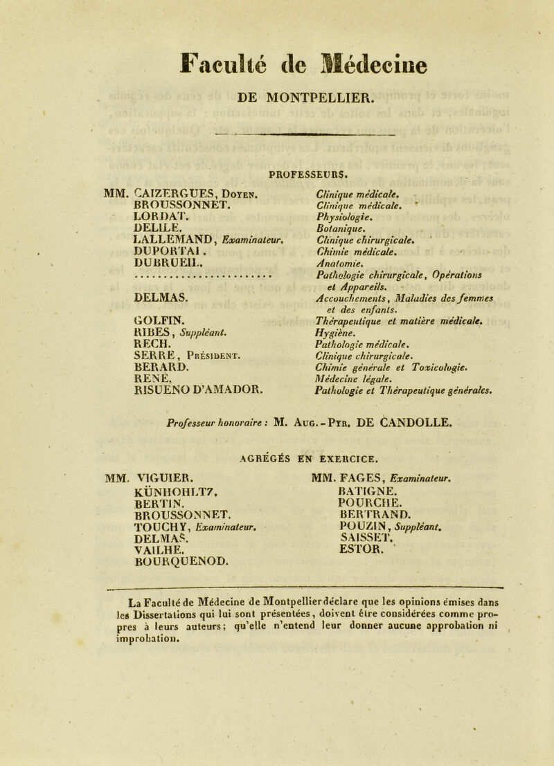 Faculté de Médecine DE MONTPELLIER. PROFESSEURS. MM. CAIZERGUES, Doyen. BROTJSSONNET. LO R DAT. DELILE. LALLEMAND, Examinateur, DEPORTAI . DUBRUE1L. DELMAS. GOLFIN. RIRES, Suppléant. REÇU. SERRE, Président. BERARD. RENÉ. R1SUENO D’AMADOR. Clinique médicale. Clinique médicale. ' Physiologie. Botanique. Clinique chirurgicale• Chimie médicale. Anatomie. Pathologie chirurgicale, Opérations et Appareils. Accouchements, Maladies des femmes et des enfants. Thérapeutique et matière médicale. Hygiène. Pathologie médicale. Clinique chirurgicale. Chimie générale et Toxicologie. Médecine légale. Pathologie et Thérapeutique générales. Professeur honoraire : M. Aug.-Pyr. DE CANDOLLE. AGRÉGÉS EN EXERCICE. MM. VIGUIER. KÜNHOHLT7. BERTIN. BROUSSONNET. TOU CH Y, Examinateur. DELMAS. VAILHE. BOURQUENOD. MM. FAGES, Examinateur. BATIGNE. POURCHE. BERTRAND. POUZIN, Suppléant. SAISSET. ESTOR. ’ La Faculté de Médecine de Montpellierdéclare que les opinions émises dans les Dissertations qui lui sont présentées, doivent être considérées comme pro- pres à leurs auteurs; qu’elle n’entend leur donner aucune approbation ni improbation.