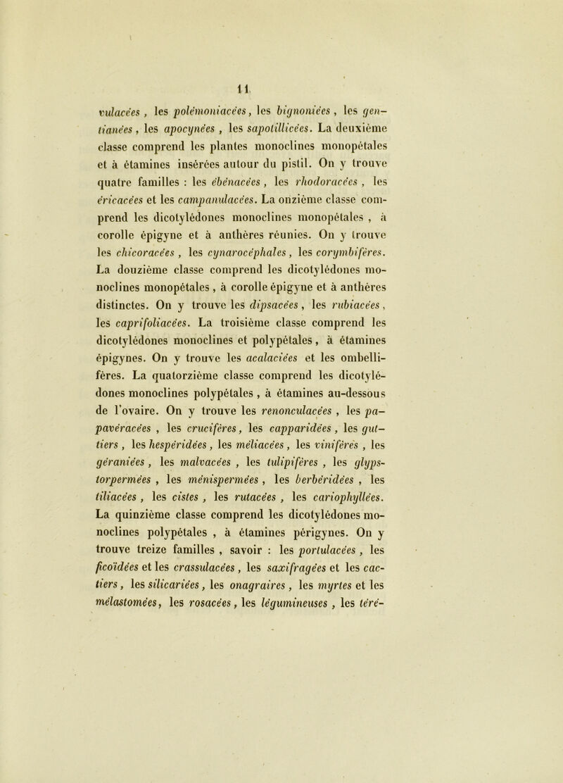 mlacëes , les polëmoniacëes, les bignoniëes , les gen- tianëes, les apocynees , les sapotillicëes. La deuxième classe comprend les plantes monoclines monopétales et à étamines insérées autour du pistil. On y trouve quatre familles : les ëbënacëes, les rhodoracëes , les ëricacëes et les campanulacëes. La onzième classe com- prend les dicotylédones monoclines monopétales , à corolle épigyne et à anthères réunies. On y trouve les chicoracëes , les cynarocëphales, les corymbifères. La douzième classe comprend les dicotylédones mo- noclines monopétales, à corolle épigyne et à anthères distinctes. On y trouve les dipsacëes , les rubiacëes, les caprifoliacëes. La troisième classe comprend les dicotylédones monoclines et polypétales, à étamines épigynes. On y trouve les cicalaciëes et les ombelli- fères. La quatorzième classe comprend les dicotylé- dones monoclines polypétales, à étamines au-dessous de l’ovaire. On y trouve les renonculacëes , les pa- pavëracëes , les crucifères, les cappciridëes , les gut- tiers , les hespëridées , les mëliacëes , les vinifèrës , les gëraniëes , les malvacëes , les tulipifères , les glyps- torpermëes , les mënispermëes , les berbëridëes , les liliacëes , les cistes , les rutacëes , les cariophyllëes. La quinzième classe comprend les dicotylédones mo- noclines polypétales , à étamines périgynes. On y trouve treize familles , savoir : les portulacëes, les ficoïdëes et les crassulacëes, les saxifragëes et les ccic- tiers, les silicariëes, les onagraires, les myrtes et les mélastomées, les rosacées, les légumineuses , les tërë-