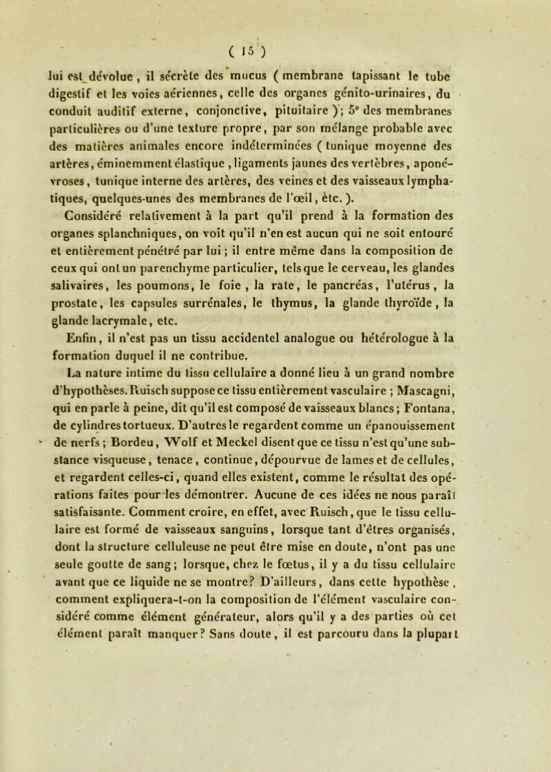 M lui est dévolue , il secrète des mucus ( membrane tapissant le tube digestif et les voies aériennes, celle des organes génito-urinaires, du conduit auditif externe, conjonctive, pituitaire); 5° des membranes particulières ou d’une texture propre, par son mélange probable avec des matières animales encore indéterminées ( tunique moyenne des artères, éminemment élastique , ligaments jaunes des vertèbres, aponé- vroses , tunique interne des artères, des veines et des vaisseaux lympha- tiques, quelques-unes des membranes de l’œil, ètc. ). Considéré relativement à la part qu’il prend à la formation des organes splanchniques, on voit qu’il n’en est aucun qui ne soit entouré et entièrement pénétré par lui ; il entre meme dans la composition de ceux qui ont un parenchyme particulier, tels que le cerveau, les glandes salivaires, les poumons, le foie, la rate, le pancréas, l’utérus, la prostate, les capsules surrénales, le thymus, la glande thyroïde, la glande lacrymale, etc. Enfin, il n’est pas un tissu accidentel analogue ou hétérologue à la formation duquel il ne contribue. La nature intime du tissu cellulaire a donné lieu à un grand nombre d’hypothèses. Ruisch suppose ce tissu entièrement vasculaire ; Mascagni, qui en parle à peine, dit qu’il est composé de vaisseaux blancs ; Fontana, de cylindres tortueux. D’autres le regardent comme un épanouissement * de nerfs ; Bordeu, Wolf et Meckel disent que ce tissu n’est qu’une sub- stance visqueuse, tenace, continue, dépourvue de lames et de cellules, et regardent celles-ci, quand elles existent, comme le résultat des opé- rations faites pour les démontrer. Aucune de ces idées ne nous paraît satisfaisante. Comment croire, en effet, avec Ruisch, que le tissu cellu- laire est formé de vaisseaux sanguins, lorsque tant d’êtres organisés, dont la structure celluleuse ne peut être mise en doute, n’ont pas une seule goutte de sang; lorsque, chez le fœtus, il y a du tissu cellulaire avant que ce liquide ne se montre? D’ailleurs, dans cette hypothèse , comment expliquera-t-on la composition de l’élément vasculaire con- sidéré comme élément générateur, alors qu’il y a des parties où cet élément paraît manquer? Sans doute, il est parcouru dans la plupart %