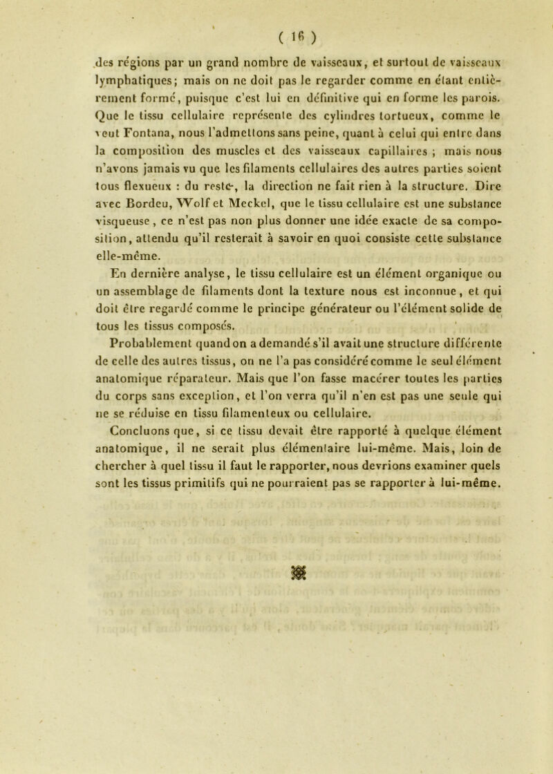 I ( 16 ) .des régions par un grand nombre de vaisseaux, et surtout de vaisseaux lymphatiques; mais on ne doit pas le regarder comme en étant entiè- rement formé, puisque c’est lui en définitive qui en forme les parois. Que le tissu cellulaire représente des cylindres tortueux, comme le veut Fontana, nous l’admettons sans peine, quant a celui qui entre dans la composition des muscles et des vaisseaux capillaires ; mais nous n’avons jamais vu que les filaments cellulaires des autres parties soient tous flexueux : du reste*, la direction ne fait rien à la structure. Dire avec Bordeu, Wolf et Meclcel, que le tissu cellulaire est une substance visqueuse , ce n’est pas non plus donner une idée exacte de sa compo- sition, attendu qu’il resterait à savoir en quoi consiste cette substance elle-même. En dernière analyse, le tissu cellulaire est un élément organique ou un assemblage de filaments dont la texture nous est inconnue, et qui doit être regardé comme le principe générateur ou l’élément solide de tous les tissus composés. Probablement quand on a demandé s’il avait une structure différente de celle des autres tissus, on ne l’a pas considéré comme le seul élément anatomique réparateur. Mais que l’on fasse macérer toutes les parties du corps sans exception, et l’on verra qu’il n’en est pas une seule qui 11e se réduise en tissu filamenteux ou cellulaire. Concluons que, si ce tissu devait être rapporté à quelque élément anatomique, il ne serait plus élémenlaire lui-même. Mais, loin de chercher à quel tissu il faut le rapporter, nous devrions examiner quels sont les tissus primitifs qui ne pourraient pas se rapporter à lui-même.