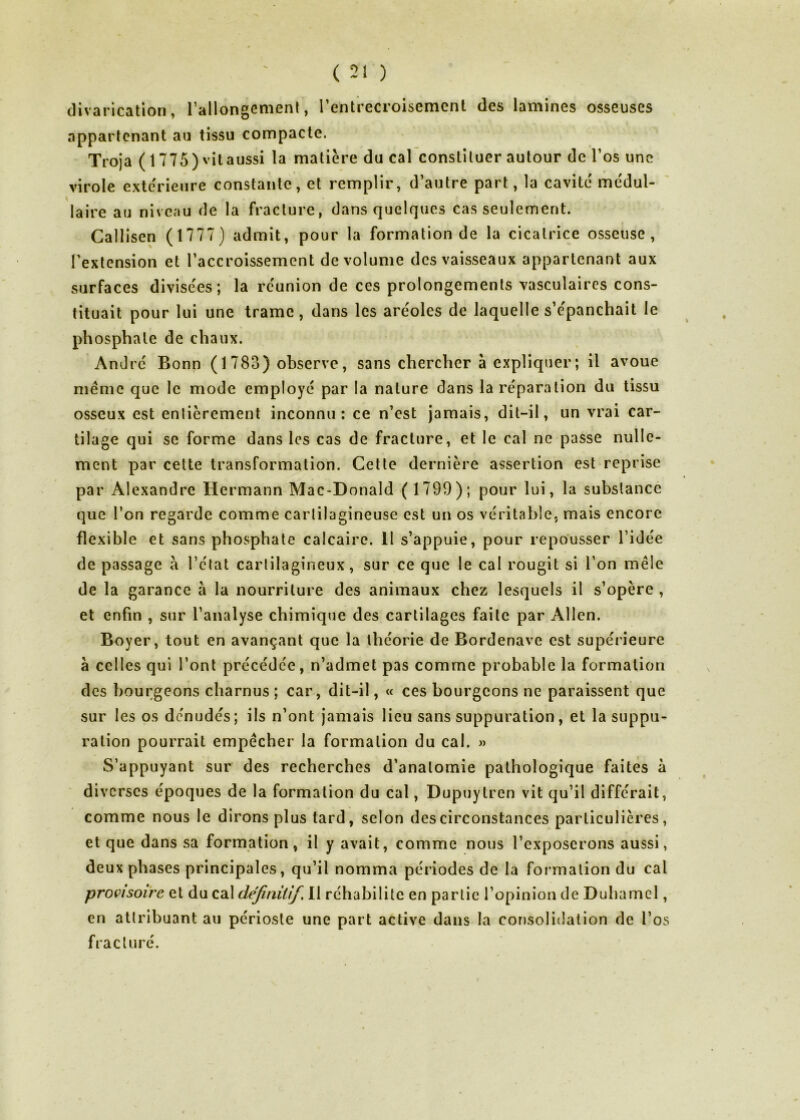 divarication, l’allongement, l’entrecroisement des lamines osseuses appartenant au tissu compacte. Troja (1775) vitaussi la matière du cal constituer autour de l’os une virole extérieure constante, et remplir, d’autre part, la cavité médul- laire au niveau de la fracture, dans quelques cas seulement. Callisen ( 1777) admit, pour la formation de la cicatrice osseuse, l’extension et l’accroissement de volume des vaisseaux appartenant aux surfaces divisées; la réunion de ces prolongements vasculaires cons- tituait pour lui une trame, dans les aréoles de laquelle s’épanchait le phosphate de chaux. André Bonn ( 1 783) observe, sans chercher à expliquer; il avoue même que le mode employé par la nature dans la réparation du tissu osseux est entièrement inconnu: ce n’est jamais, dit-il, un vrai car- tilage qui se forme dans les cas de fracture, et le cal ne passe nulle- ment par cette transformation. Cette dernière assertion est reprise par Alexandre Hermann Mac-Donald (1799); pour lui, la substance que l’on regarde comme cartilagineuse est un os véritable, mais encore flexible et sans phosphate calcaire. 11 s’appuie, pour repousser l’idée de passage à l’état cartilagineux, sur ce que le cal rougit si l’on mêle de la garance à la nourriture des animaux chez lesquels il s’opère , et enfin , sur l’analyse chimique des cartilages faite par Allen. Boyer, tout en avançant que la théorie de Bordenave est supérieure à celles qui l’ont précédée, n’admet pas comme probable la formation des bourgeons charnus ; car, dit-il, « ces bourgeons ne paraissent que sur les os dénudés; ils n’ont jamais lieu sans suppuration, et la suppu- ration pourrait empêcher la formation du cal. » S’appuyant sur des recherches d’anatomie pathologique faites à diverses époques de la formation du cal, Dupuytrcn vit qu’il différait, comme nous le dirons plus tard, selon des circonstances particulières, et que dans sa formation, il y avait, comme nous l’exposerons aussi, deux phases principales, qu’il nomma périodes de la formation du cal provisoire et du cal définitif. Il réhabilite en partie l’opinion de Duhamel, en attribuant au périoste une part active dans la consolidation de l’os fracturé.