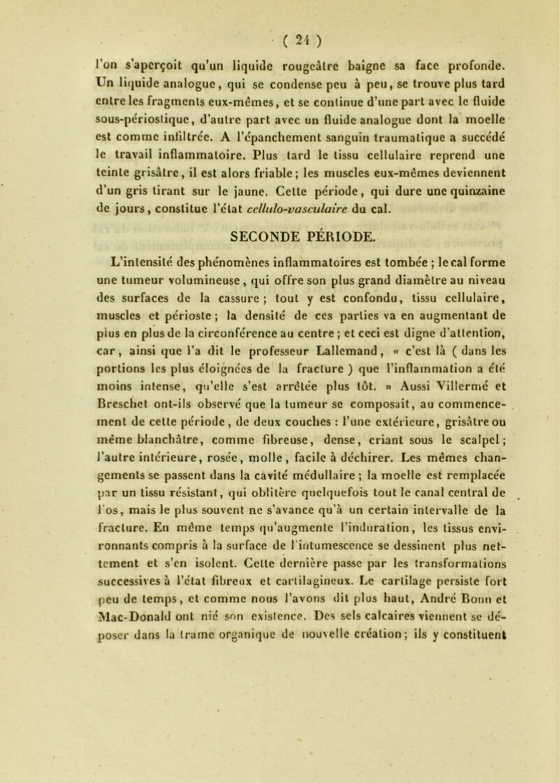 l’on s’aperçoit qu’un liquide rougeâtre baigne sa face profonde. Un liquide analogue, qui se condense peu à peu, se trouve plus tard entre les fragments eux-mêmes, et se continue d’une part avec le fluide sous-périoslique, d’autre part avec un fluide analogue dont la moelle est comme infiltrée. A l’cpanchement sanguin traumatique a succédé le travail inflammatoire. Plus tard le tissu cellulaire reprend une teinte grisâtre, il est alors friable; les muscles eux-mêmes deviennent d’un gris tirant sur le jaune. Cette période, qui dure une quinzaine de jours, constitue l’état cellulo-vasculaire du cal. SECONDE PÉRIODE. L’intensité des phénomènes inflammatoires est tombée ; le cal forme une tumeur volumineuse , qui offre son plus grand diamètre au niveau des surfaces de la cassure; tout y est confondu, tissu cellulaire, muscles et périoste ; la densité de ces parties va en augmentant de plus en plus de la circonférence au centre ; et ceci est digne d’atlenlion, car, ainsi que l’a dit le professeur Lallemand, « c’est la ( dans les portions les plus éloignées de la fracture ) que l’inflammation a été moins intense, qu’elle s’est arrêtée plus tôt. » Aussi Villermé et Breschet ont-ils observé que la tumeur se composait, au commence- ment de cette période, de deux couches : l’une extérieure, grisâtre ou même blanchâtre, comme fibreuse, dense, criant sous le scalpel; l’autre intérieure, rosée, molle, facile à déchirer. Les mêmes chan- gements se passent dans la cavité médullaire ; la moelle est remplacée par un tissu résistant, qui oblitère quelquefois tout le canal central de l’os, mais le plus souvent ne s’avance qu’à un certain intervalle de la fracture. En même temps qu’augmente l’induration, les tissus envi- ronnants compris à la surface de l’intumescence se dessinent plus net- tement et s’en isolent. Cette dernière passe par les transformations successives à l’état fibreux et cartilagineux. Le cartilage persiste fort peu de temps, et comme nous l’avons dit plus haut, André Bout) et Mac-Donald ont nié son exislence. Des sels calcaires viennent se dé- poser dans la trame organique de nouvelle création; ils y constituent