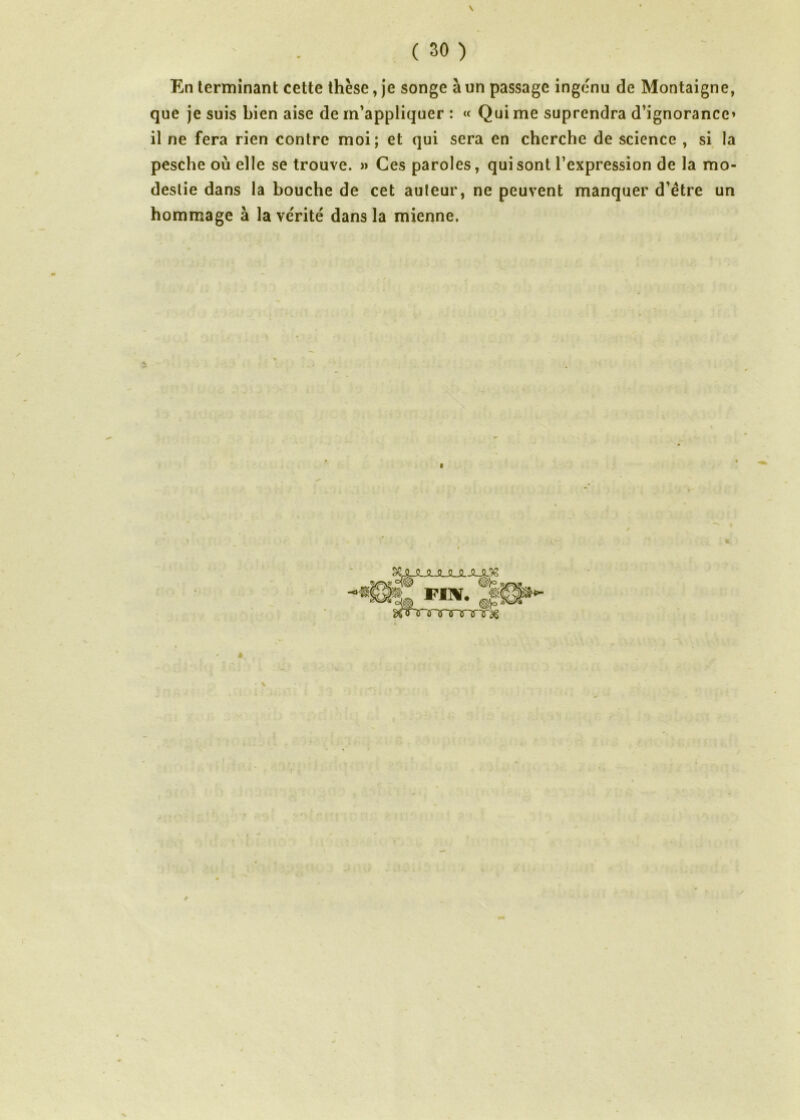 En terminant cette thèse, je songe à un passage ingénu de Montaigne, que je suis bien aise de m’appliquer : « Qui me suprendra d’ignorance» il ne fera rien contre moi; et qui sera en cherche de science , si la pesche où elle se trouve. » Ces paroles, qui sont l’expression de la mo- destie dans la bouche de cet auteur, ne peuvent manquer d’être un hommage à la ve'rité dans la mienne. / N ^JLJLJUULJUL^g Wl° $/, ^nrrinrT'a'T^ I v