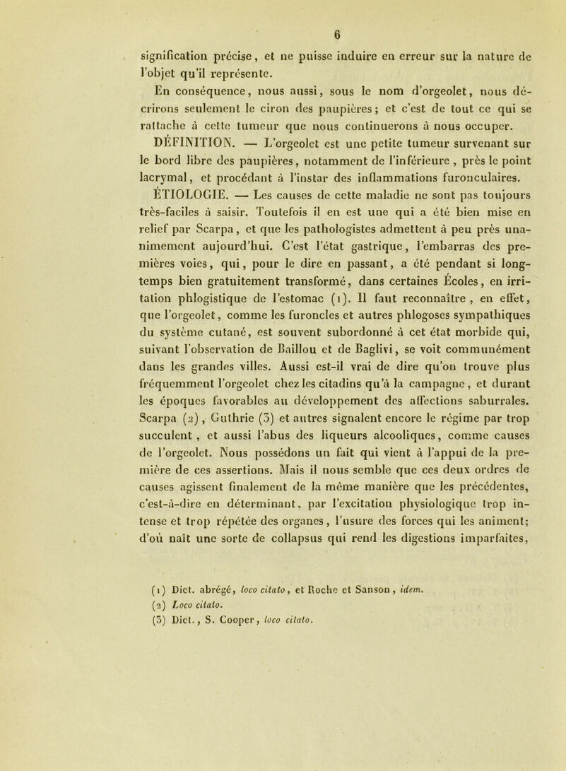 signification précise, et ne puisse induire en erreur sur la nature de l’objet qu’il représente. En conséquence, nous aussi, sous le nom d’orgeolet, nous dé- crirons seulement le ciron des paupières ; et c’est de tout ce qui se rattache à cette tumeur que nous continuerons à nous occuper. DÉFINITION. — L orgeolet est une petite tumeur survenant sur le bord libre des paupières, notamment de l’inférieure , près le point lacrymal, et procédant à l’instar des inflammations furonculaires. ÉTIOLOGIE. — Les causes de cette maladie ne sont pas toujours très-faciles à saisir. Toutefois il en est une qui a été bien mise en relief par Scarpa, et que les pathologistes admettent à peu près una- nimement aujourd’hui. C’est l’état gastrique, l’embarras des pre- mières voies, qui, pour le dire en passant, a été pendant si long- temps bien gratuitement transformé, dans certaines Écoles, en irri- tation phlogistique de l’estomac (1). Il faut reconnaître, en effet, que l’orgeolet, comme les furoncles et autres phlogoses sympathiques du système cutané, est souvent subordonné à cet état morbide qui, suivant l’observation de Baillou et de Baglivi, se voit communément dans les grandes villes. Aussi est-il vrai de dire qu’on trouve plus fréquemment Torgeolet chez les citadins qu’à la campagne, et durant les époques favorables au développement des affections saburrales. Scarpa (2), Gulhrie (3) et autres signalent encore le régime par trop succulent, et aussi l’abus des liqueurs alcooliques, comme causes de l’orgeolet. Nous possédons un fait qui vient à l’appui de la pre- mière de ces assertions. Mais il nous semble que ces deux ordres de causes agissent finalement de la même manière que les précédentes, c’est-à-dire en déterminant, par l’excitation physiologique trop in- tense et trop répétée des organes, l’usure des forces qui les animent; d’où naît une sorte de coîlapsus qui rend les digestions imparfaites, (1) Dict. abrégé, loco citato, et Roche et Sanson, idem. (2) Loco citato. (5) Dict., S. Cooper, loco citato.