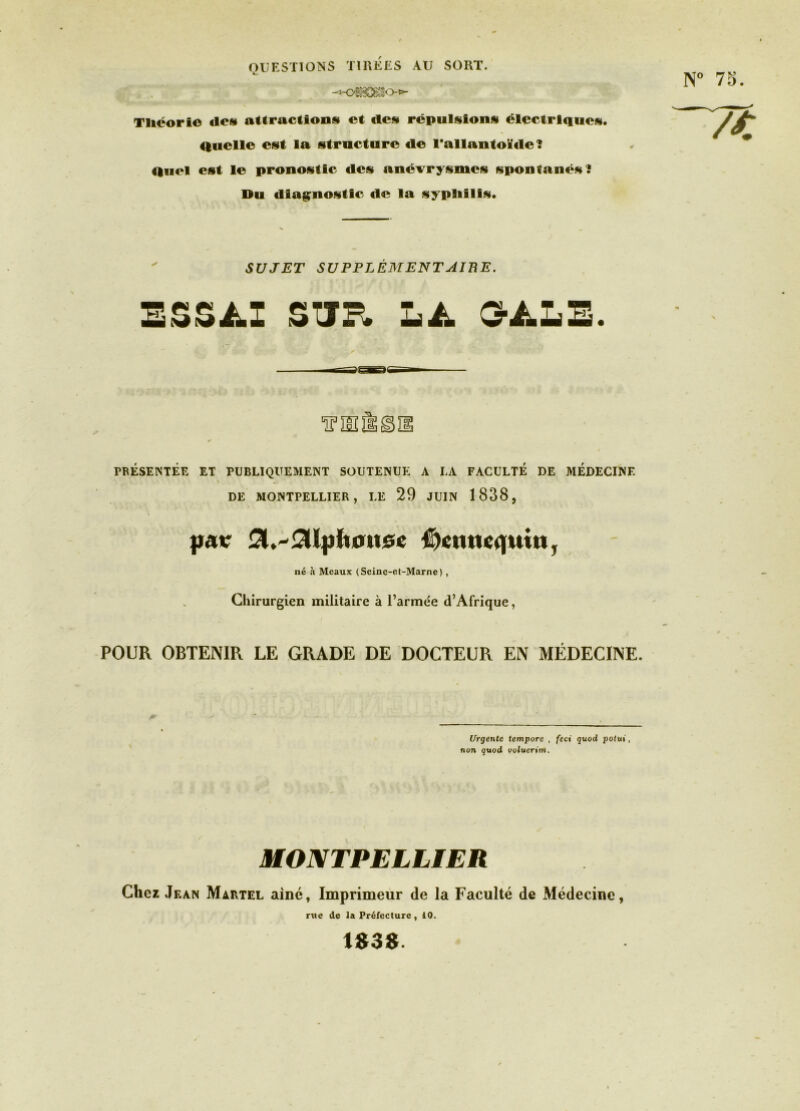 Tliëorio des» attractions» et des» rcpuls»ions» électriques». Quelle es»t la s»tructure de l'allantoïde? Quel esit le pronos»tlc des» anévrys»mes sipontanés»? Du dlag^nositic de la s»ypliillsi. ' SUJET SUPPLÉMENTAIBE. ESSAI STTP. LA G’ALE. PRESENTEE ET PUBLIQUEMENT SOUTENUE A LA FACULTE DE MEDECINE DE MONTPELLIER, LE 29 JUIN 1838, #oincq|Utti, né à Meaux (Seine-ef-Marne), Cliirurgien militaire à l’armée d’Afrique, POUR OBTENIR LE GRADE DE DOCTEUR EN MÉDECINE. Urgente tempore , feci quod poiui, non quod ooluertm. MONTPELLIER Chez Jean Martel aine, Imprimeur de la Faculté de Médecine, rue de la Préfecture , 10. 1B3B.