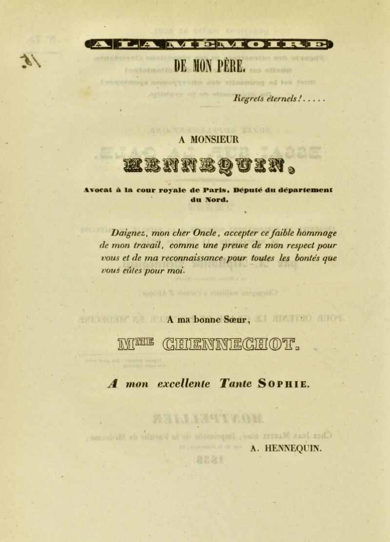 DE WN PÈRE. licgj'ets éternels! I A MONSIEUR AYoeat à la cour royale de Parisi* Député du département du IVord. Daignez, mon cher Oncle, accepter ce faible hommage de mon travail, comme une preuve de mon respect pour vous et de ma reconnaissance pour toutes les bontés qùe vous eûtes pour moi. A ma bonne Sœur, (SHÎÏllflîIKSIIKD'iro A mon excellente Tante Sophie. A. HENNEQUIN.
