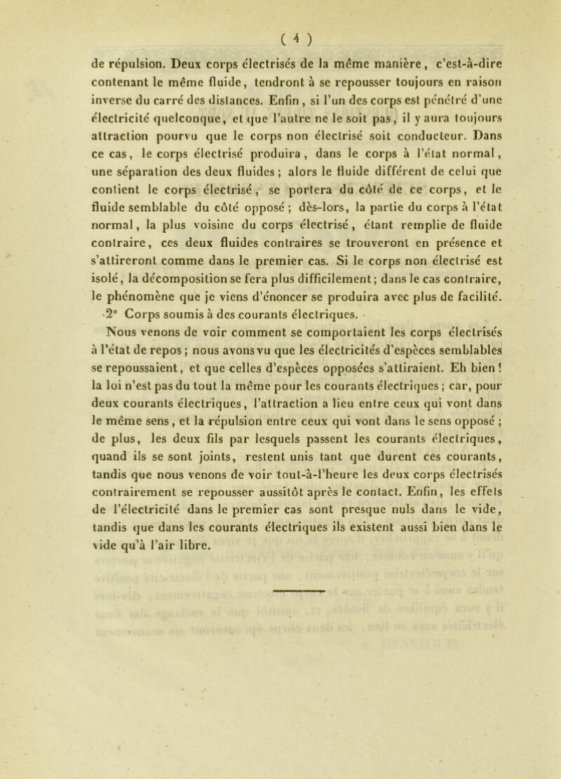 de répulsion. Deux corps électrisés de la meme manière, c’est-à-dire contenant le même fluide, tendront à se repousser toujours en raison inverse du carré des dislances. Enfin , si l’un des corps est pénétré d’une électricité quelconque, et que l’autre ne le soit pas, il y aura toujours attraction pourvu que le corps non électrisé soit conducteur. Dans ce cas, le corps électrisé produira, dans le corps à l’état normal, une séparation des deux fluides ; alors le fluide différent de celui que contient le corps électrisé,' se portera du côté de ce corps, et le fluide semblable du côté opposé ; dès-lors, la partie du corps à l’état normal, la plus voisine du corps électrisé , étant remplie de fluide contraire, ces deux fluides contraires se trouveront en présence et s’attireront comme dans le premier cas. Si le corps non électrisé est isolé, la décomposition se fera plus difficilement ; dans le cas contraire, le phénomène que je viens d’énoncer se produira avec plus de facilité. • 2° Corps soumis à des courants électriques. Nous venons de voir comment se comportaient les corps électrisés à l’état de repos ; nous avons vu que les électricités d’espèces semblables se repoussaient, et que celles d’espèces opposées s’attiraient. Eh bien! la loi n’est pas du tout la même pour les courants électriques ; car, pour deux courants électriques, l’attraction a lieu entre ceux qui vont dans le même sens , et la répulsion entre ceux qui vont dans le sens opposé ; de plus, les deux fils par lesquels passent les courants électriques, quand ils se sont joints, restent unis tant que durent ces courants, tandis que nous venons de voir tout-à-l’heure les deux corps électrisés contrairement se repousser aussitôt apres le contact. Enfin, les effets de l’électricité dans le premier cas sont presque nuis dans le vide, tandis que dans les courants électriques ils existent aussi bien dans le vide qu’à l’air libre. y