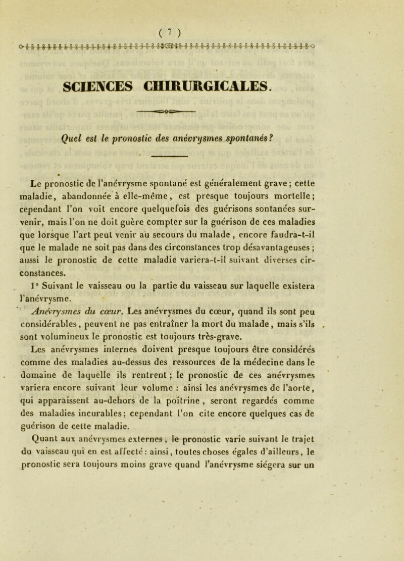 ( - ) I SCIEXCES CHIRURGICALES. Quel est le pronostic des anévrysmes spontanés f Le pronostic de Tanévrysme spontané est généralement grave ; cette maladie, abandonnée à elle-même, est presque toujours mortelle; cependant l’on voit encore quelquefois des guérisons sontanées sur- venir, mais l’on ne doit guère compter sur la guérison de ces maladies que lorsque l’art peut venir au secours du malade , encore faudra-t-il que le malade ne soit pas dans des circonstances trop désavantageuses ; aussi le pronostic de cette maladie variera-t-il suivant diverses cir- constances. 1° Suivant le vaisseau ou la partie du vaisseau sur laquelle existera l’anévrysme. Anévrysmes du cœur. Les anévrysmes du cœur, quand ils sont peu considérables, peuvent ne pas entraîner la mort du malade, mais s’ils sont volumineux le pronostic est toujours très-grave. Les anévrysmes internes doivent presque toujours être considérés comme des maladies au-dessus des ressources de la médecine dans le domaine de laquelle ils rentrent ; le pronostic de ces anévrysmes variera encore suivant leur volume; ainsi les anévrysmes de l’aorte, qui apparaissent au-dehors de la poitrine, seront regardés comme des maladies incurables; cependant l’on cite encore quelques cas de guérison de cette maladie. t Quant aux anévrysmes externes , le pronostic varie suivant le trajet du vaisseau qui en est affecté: ainsi, toutes choses égales d’ailleurs, le pronostic sera toujours moins grave quand l’anévrysme siégera sur un