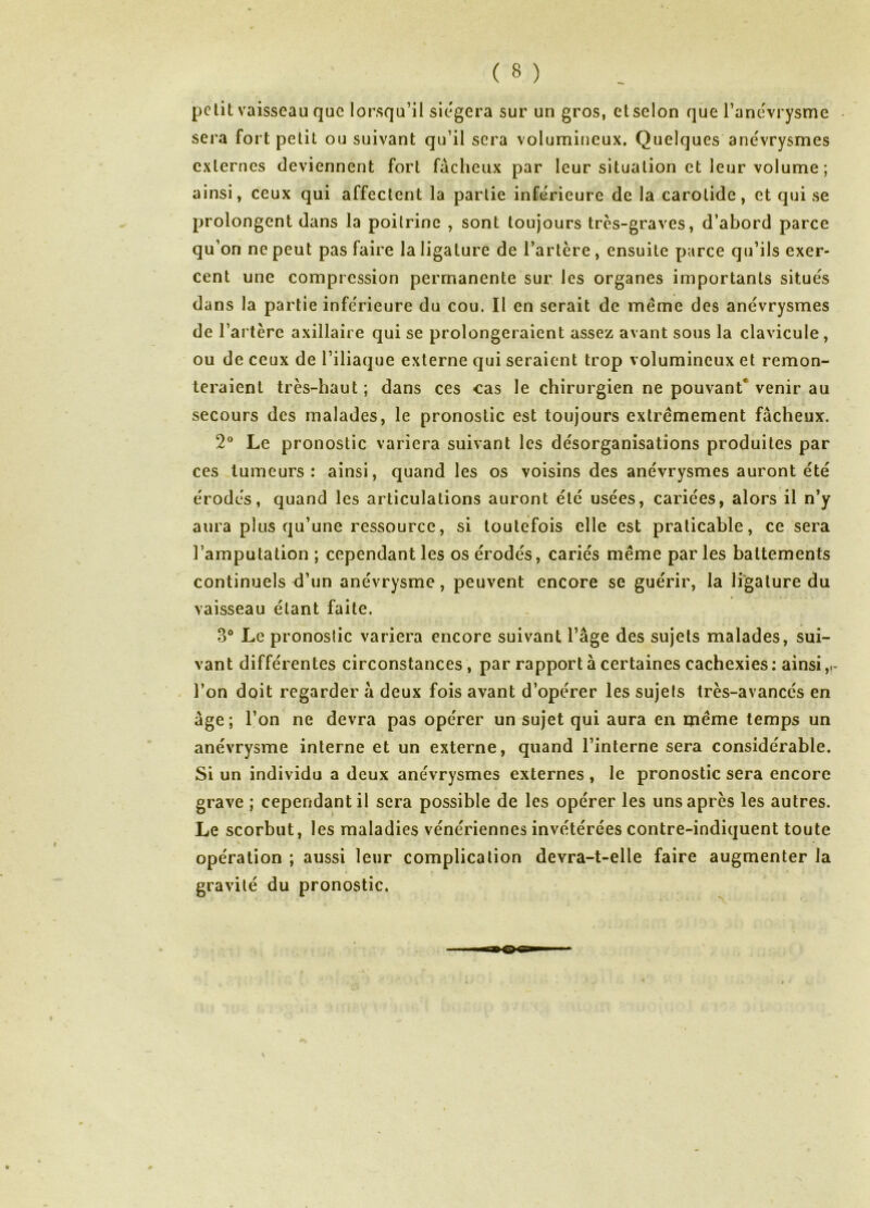 petit vaisseau que lorsqu’il siégera sur un gros, et selon que l’anevrysme sera fort petit ou suivant qu’il sera volumineux. Quelques anévrysmes externes deviennent fort fâcheux par leur situation et leur volume ; ainsi, ceux qui affectent la partie inférieure de la carotide, et qui se prolongent dans la poitrine , sont toujours très-graves, d’abord parce qu’on ne peut pas faire la ligature de l’artère, ensuite parce qu’ils exer- cent une compression permanente sur les organes importants situés dans la partie inférieure du cou. Il en serait de même des anévrysmes de l’artère axillaire qui se prolongeraient assez avant sous la clavicule, ou de ceux de l’iliaque externe qui seraient trop volumineux et remon- teraient très-haut ; dans ces cas le chirurgien ne pouvant* venir au secours des malades, le pronostic est toujours extrêmement fâcheux. 2® Le pronostic variera suivant les désorganisations produites par ces tumeurs: ainsi, quand les os voisins des anévrysmes auront été érodés, quand les articulations auront été usées, cariées, alors il n’y aura plus qu’une ressource, si toutefois elle est praticable, ce sera l’amputation ; cependant les os érodés, cariés même par les battements continuels <l’un anévrysme, peuvent encore se guérir, la ligature du vaisseau étant faite. 3° Le pronostic variera encore suivant l’âge des sujets malades, sui- vant différentes circonstances, par rapport à certaines cachexies : ainsi . l’on doit regarder â deux fois avant d’opérer les sujets très-avancés en âge ; l’on ne devra pas opérer un sujet qui aura en même temps un anévrysme interne et un externe, quand l’interne sera considérable. Si un individu a deux anévrysmes externes , le pronostic sera encore grave ; cependant il sera possible de les opérer les uns après les autres. Le scorbut, les maladies vénériennes invétérées contre-indiquent toute opération ; aussi leur complication devra-t-elle faire augmenter la gravité du pronostic.