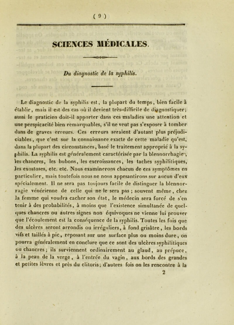 SCIENCES MÉDICALES. Du diagnostic de la syphilis. Le diagnostic de la syphilis est, la plupart du temps, bien facile à établir, mais il est des cas où il devient très-difficile de diagnostiquer; aussi le praticien doit-il apporter dans ces maladies une attention et une perspicacité bien remarquables, s’il ne veut pas s’exposer à tomber dans de graves erreurs. Ces erreurs seraient d’autant plus préjudi- ciables, que c’est sur la connaissance exacte de celte maladie qu’est, dans la plupart des circonstances, basé le traitement approprié à la sy- philis. La syphilis est généralement caractérisée par la blennorrhagie^, les chancres, les bubons, les excroissances, les taches syphilitiques, 3es exostoses, etc. etc. Nous examinerons chacun de ces symptômes en particulier, mais toutefois nous ne nous appesantirons sur aucun d’eux spécialement. 11 ne sera pas toujours facile de distinguer la blennor- ragie vénérienne de celle qui ne le sera pas ; souvent meme, chez la femme qui voudra cacher son état, le médecin sera forcé de s’en tenir à des probabilités, à moins que l’existence simultanée de quel- <jues chancres ou autres signes non équivoques ne vienne lui prouver que l’écoulement est la conséquence de la syphilis. Toutes les fois que des ulcères seront arrondis ou irréguliers, à fond grisâtre, les bords ^'ifs et taillés à pic, reposant sur une surface plus ou moins dure, on pourra généralement en conclure que ce sont des ulcères syphilitiques ou chancres ; ils surviennent ordinairement au glaud, au prépuce, à la peau de la verge , à l’entrée du vagin , aux bords des grandes et petites lèvres et près du clitoris; d’autres fois on les rencontre à la 2