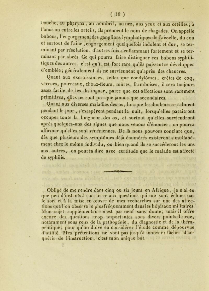 bouc!ie, au pharynx , au nombril, au nez, aux yeux et aux oreilles ; à I anus ou entre les orteils, ils prennent le nom de rhagades. On appelle bubons, l’engorgement des ganglions lymphatiques de l’aisselle, du cou et surtout de l’ame , engorgement quelquefois indolent et dur , se ter- minant par résolution, d’autres fois s’enflammant fortement et se ter- minant par abcès. Ce qui pourra faire distinguer ces bubons syphili- tiques des autres, c’est qu’il est fort rare qu’ils puissent se développer d emblée; généralement ils ne surviennent qu’après des chancres. Quant aux excroissances, telles que condylomes, cretes de coq, verrues^ poirreaux, choux-fleurs , mures, framboises, il sera toujours assez facile de les distinguer, parce que ces affections sont rarement primitives, dlcs ne sont presque jamais que secondaires. Quant aux diverses maladies des os, lorsque les douleurs se calment pendant le jour , s’exaspèrent pendant la nuit, lorsqu’elles paraîtront occuper toute la longueur des os, et surtout qu’elles surviendront apres quelques-uns des signes que nous venons d’énoncer, on pourra affirmer qu’elles sont vénériennes. De là nous pouvons conclure que, dès que plusieurs des symptômes déjà énumérés existeront simultané- ment chez le meme individu, ou bien quand ils se succéderont les uns aux autres, on pourra dire avec certitude que le malade est affecté de syphilis. Obligé de me rendre dans cinq ou six jours en Afrique , je n’ai eu que peu d’instants à consacrer aux questions qui me sont échues par le sort et à la mise en œuvre de mes recherches sur une des affec- tions que l’on observe le plus fréquemment dans les hôpitaux militaires. Mon sujet supplémentaire n’est pas neuf sans doute, mais il offre encore des questions trop importantes sous divers points de vue, notamment sous ceux de la palhogénie , du diagnostic et de la théra- peutique, pour qu’on doive en considérer l’étude comme dépourvue d’utilité. Mes prétentions ne vont pas jus(]u’à innover : tâcher d’ac- quérir de l’instruction, c’est mon unique but.