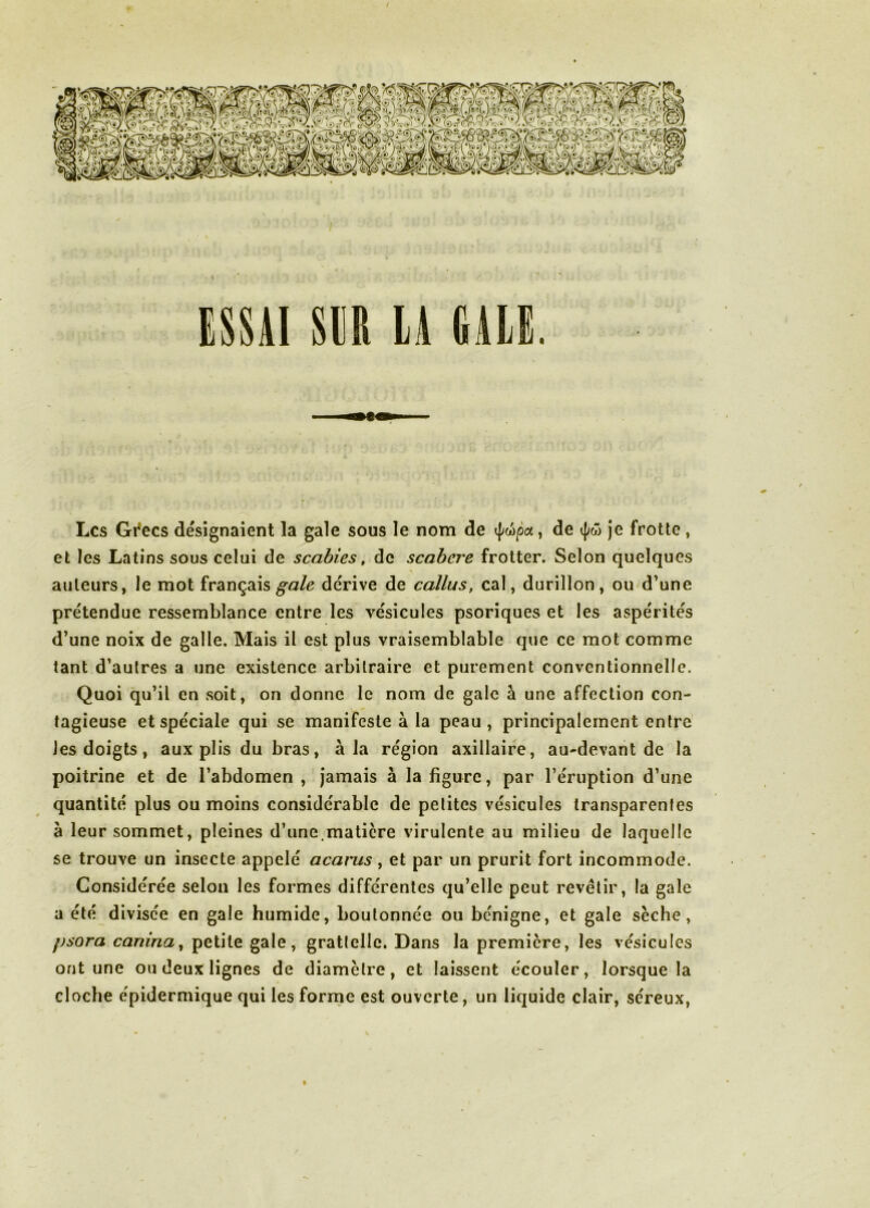 / ESSAI SER LA GALE. Les Gi^ecs désignaient la gale sous le nom de , de je frotte , et les Latins sous celui de scabies, de scabere frotter. Selon quelques auteurs, le mot français dérive de callus, cal, durillon, ou d’une prétendue ressemblance entre les vésicules psoriques et les aspérités d’une noix de galle. Mais il est plus vraisemblable que ce mot comme tant d’autres a une existence arbitraire et purement conventionnelle. Quoi qu’il en soit, on donne le nom de gale à une affection con- tagieuse et spéciale qui se manifeste à la peau , principalement entre les doigts, aux plis du bras, à la région axillaire, au-devant de la poitrine et de l’abdomen , jamais à la figure, par l’éruption d’une quantité plus ou moins considérable de petites vésicules transparentes à leur sommet, pleines d’une.matière virulente au milieu de laquelle se trouve un insecte appelé acarus ^ et par un prurit fort incommode. Considérée selon les formes différentes qu’elle peut revêtir, la gale a été divisée en gale humide, boulonnée ou bénigne, et gale sèche, psora canina^ petite gale, graticllc. Dans la première, les vésicules ont une ou deux lignes de diamètre, et laissent écouler, lorsque la cloche épidermique qui les forrne est ouverte, un liquide clair, séreux. %