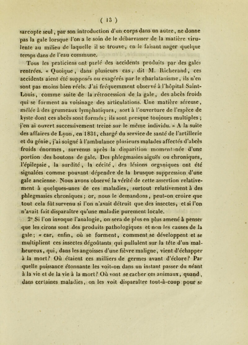 ( >3 ) . sarcopte seul, pai' son introduction d’un corps dans un autre, ne donne pas la gale lorsque l’on a le soin de le dc'barrasscr de la matière viru- lente au milieu de laquelle il se trouve, en le faisant nager quelque temps dans de l’eau commune. Tous les praticiens ont parle des accidents produits par des gales rentrées. « Quoique , dans plusieurs cas, dit M. Richerand, ces accidents aient été supposés ou exagérés par le charlalanismc, ils n’en sont pas moins bien réels. J’ai fréquemment observé à l’hôpital Saint- Louis, comme suite de la rétrocession de la gale, des abcès froids qui se forment au voisinage des articulations. Une matière séreuse, mêlée à des grumeaux lymphatiques, sort à l’ouverture de l’espèce de kyste dont ces abcès sont formés ; ils sont presque toujours multiples ; j’en ai ouvert successivement treize sur le même individu. » A la suite des affaires de Lyon, en 1831, chargé du service de santé de l’artillerie et du génie , j’ai soigné à l’ambulance plusieurs malades affectés d’abcès froids énormes, survenus après la disparition momentanée d’une portion des boutons de gale. Des phlcgmasies aigues ou chroniques, l’épilepsie , la surdité , la cécité, des lésions organiques ont été signalées comme pouvant dépendre de la brusque suppression d’une gale ancienne. Nous avons observé la vérité de cette assertion relative- ment à quelques-unes de ces maladies, surtout relativement à des phlegmasies chroniques ; or, nous le demandons, peut-on croire que tout cela fût survenu si l’on n’avait détruit que des insectes, et si l’on n’avait fait disparaître qu’une maladie purement locale. 2® Si l’on invoque l’analogie, on sera de plus en plus amené à penser que les cirons sont des produits pathologiques et non les causes de la gale; «car, enfin, où se forment, comment se développent et se multiplient ces insectes dégoûtants qui pullulent sur la tête d’un mal- heureux, qui, dans les angoisses d’une fièvre maligne, vient d’échapper à la mort? Où étaient ces milliers de germes avant d’éclore? Par quelle puissance étonnante les voit-on dans un instant passer du néant à la vie et de la vie à la mort ? Où vont se cacher ces animaux, quand , dans certaines maladies, on les voit disparaître tout-à-coup pour se