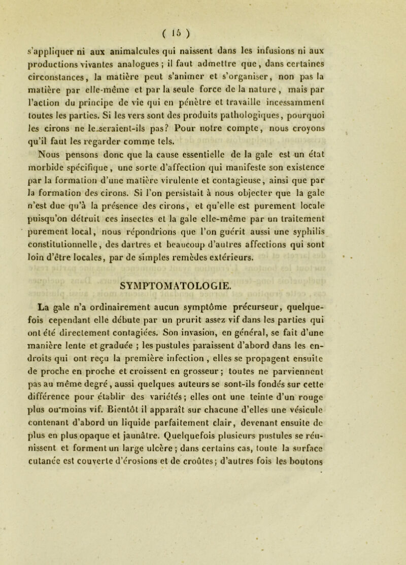 s’appliquer ni aux animalcules qui naissent dans les infusions ni aux productions vivantes analogues; il faut admettre que, dans certaines circonstances, la matière peut s’animer et s’organiser, non pas la matière par elle-même et par la seule force de la nature , mais par l’action du principe de vie qui en pénètre et travaille incessamment toutes les parties. Si les vers sont des produits pathologiques, pourquoi les cirons ne le-seraient-ils pas? Pour notre compte, nous croyons qu’il faut les regarder comme tels. Nous pensons donc que la cause essentielle de la gale est-un état morbide spécifique, une sorte d’affection qui manifeste son existence par la formation d’une matière virulente et contagieuse, ainsi que par la formation des cirons. Si l’on persistait à nous objecter que la gale n’est due qu’à la présence des cirons, et qu’elle est purement locale puisqu’on détruit ces insectes et la gale elle-même par un traitement purement local, nous répondrions que l’on guérit aussi une syphilis constitutionnelle, des dartres et beaucoup d’autres affections qui sont loin d’être locales, par de simples remèdes extérieurs. SYMPTOMATOLOGIE. La gale n’a ordinairement aucun symptôme précurseur, quelque- fois cependant elle débute par un prurit assez vif dans les parties qui ont été directement conlagiées. Son invasion, en général, se fait d’une manière lente et graduée ; les pustules paraissent d’abord dans les en- droits qui ont reçu la première infection , elles sé propagent ensuite de proche en proche et croissent en grosseur; toutes ne parviennent pas au même degré, aussi quelques auteurs se sont-ils fondés sur cette différence pour établir des variétés; elles ont une teinte d’un'rouge plus ou'moins vif. Bientôt il apparaît sur chacune d’elles une vésicule contenant d’abord un liquide parfaitement clair, devenant ensuite de plus en plus opaque et jaunâtre. Quelquefois plusieurs pustules se réu- nissent et forment un large ulcère; dans certains cas, toute la surface cutanée est couyerte d’érosions et de croûtes; d’autres fois les boutons