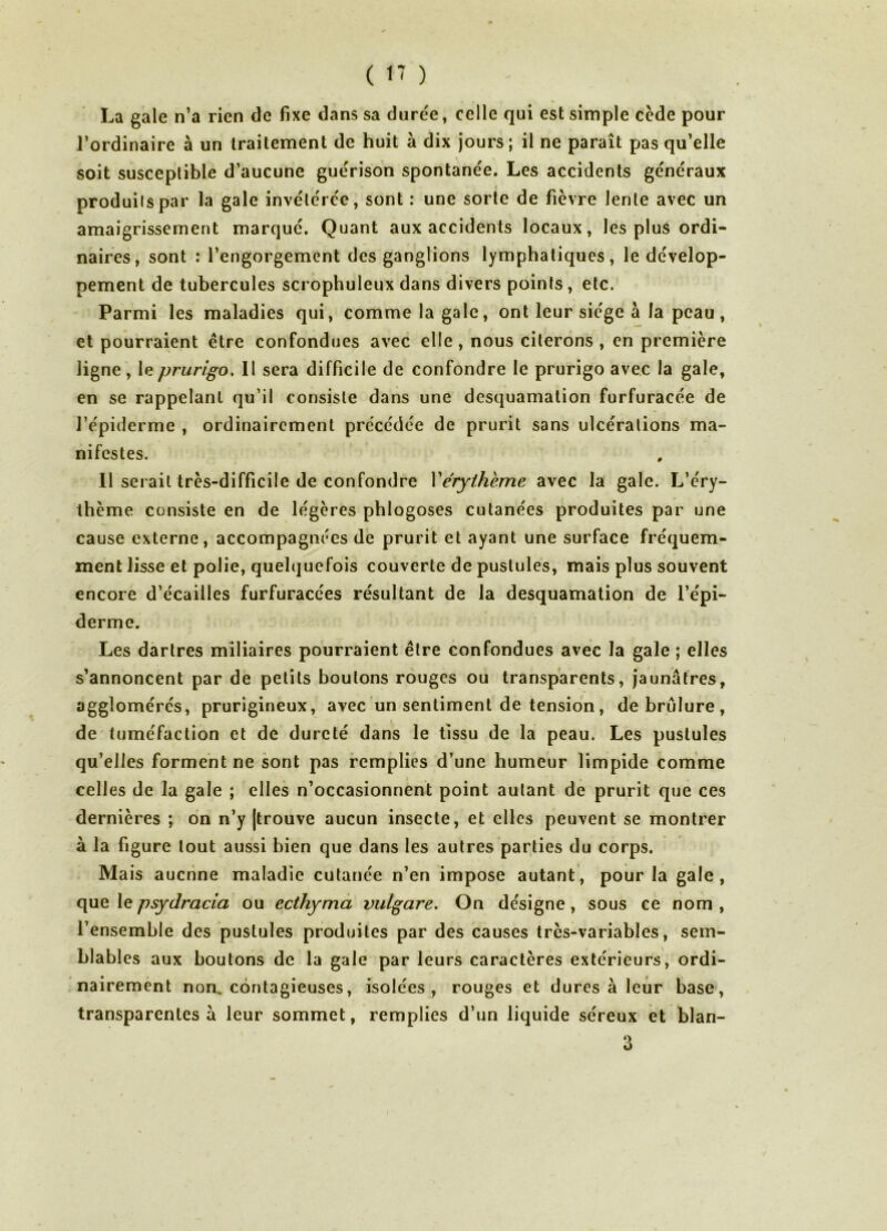 ( 1' ) La gale n’a rien de fixe dans sa dure'e, celle qui est simple cède pour l’ordinaire à un traitement de huit à dix jours; il ne paraît pas qu’elle soit susceptible d’aucune guérison spontanée. Les accidents généraux produits par la gale invétérée, sont : une sorte de fièvre lente avec un amaigrissement marqué. Quant aux accidents locaux, les plus ordi- naires, sont : l’engorgement des ganglions lymphatiques, le dévelop- pement de tubercules scrophuleux dans divers points, etc. Parmi les maladies qui, comme la gale, ont leur siège à la peau, et pourraient être confondues avec elle, nous citerons , en première ligne', le prurigo. Il sera difficile de confondre le prurigo avec la gale, en se rappelant qu’il consiste dans une desquamation furfuracée de l’épiderrne , ordinairement précédée de prurit sans ulcérations ma- nifestes. 11 serait très-difficile de confondre Vérythème avec la gale. L’éry- thème consiste en de légères phlogoses cutanées produites par une cause externe, accompagnées de prurit et ayant une surface fréquem- ment lisse et polie, quelquefois couverte de pustules, mais plus souvent encore d’écailles furfuracées résultant de la desquamation de l’épi- derme. Les dartres miliaires pourraient être confondues avec la gale ; elles s’annoncent par de petits boutons rouges ou transparents, jaunâtres, agglomérés, prurigineux, avec un sentiment de tension, debrulure, de tuméfaction et de dureté dans le tissu de la peau. Les pustules qu’elles forment ne sont pas remplies d’une humeur limpide comme celles de la gale ; elles n’occasionnent point autant de prurit que ces dernières ; on n’y [trouve aucun insecte, et elles peuvent se montrer à la figure tout aussi bien que dans les autres parties du corps. Mais aucrine maladie cutanée n’en impose autant, pour la gale, que le psydracia ou ecthyma vulgare. On désigne, sous ce nom , l’ensemble des pustules produites par des causes très-variables, sem- blables aux boutons de la gale par leurs caractères extérieurs, ordi- nairemént non. contagieuses, isolées, rouges et dures à leur base, transparentes à leur sommet, remplies d’un liquide séreux et blan- 3