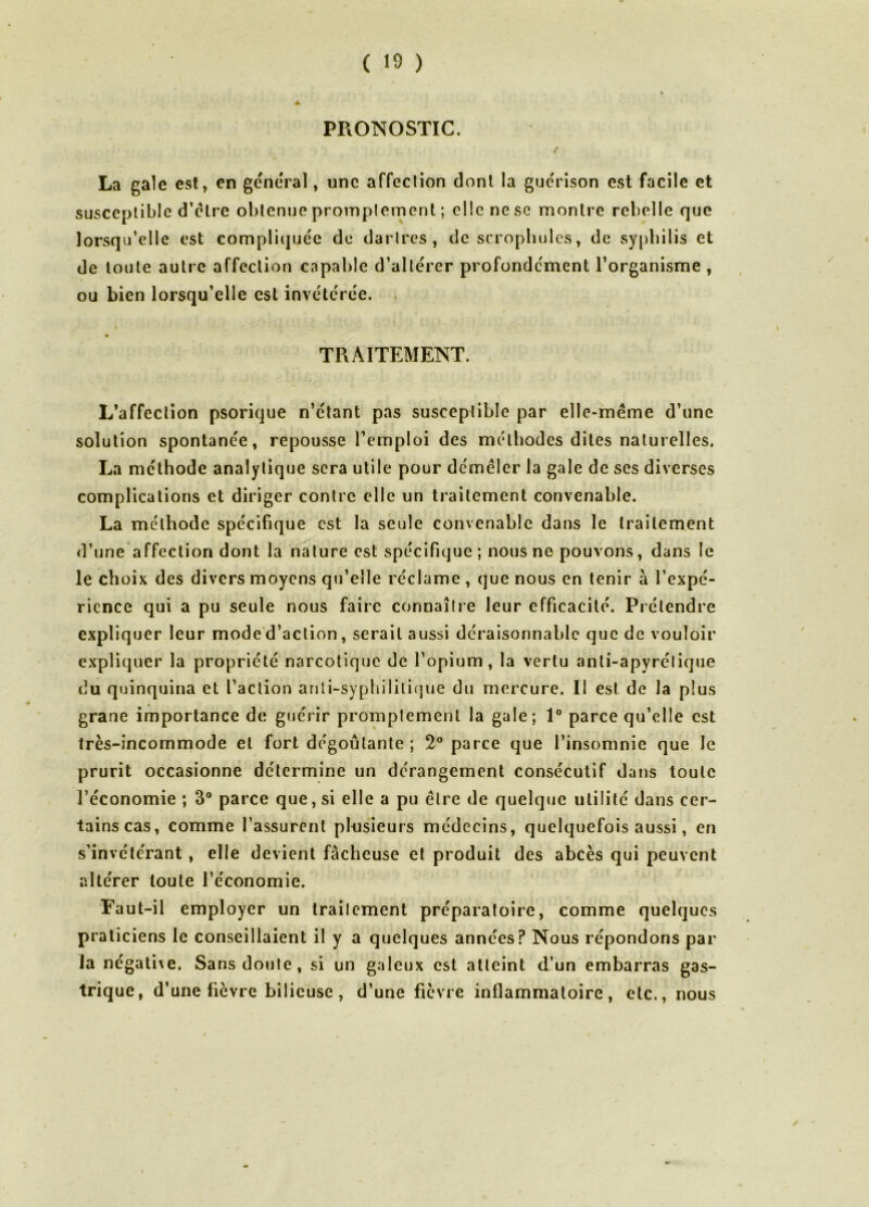 PRONOSTIC. La gale est, en general, une affeclion dont la guérison est facile et susceptible d’etre obtenue proinplement ; elle ne se montre rebelle que lorsqu’elle est compliquée de darircs , de scropholcs, de sy|)bilis et de toute autre affection capable d’altérer profondément l’organisme, ou bien lorsqu’elle est invétérée. . TRAITEMENT. L’affection psorique n’étant pas susceptible par elle-méme d’une solution spontanée, repousse l’emploi des méthodes dites naturelles. La méthode analytique sera utile pour démêler la gale de ses diverses complications et diriger contre elle un traitement convenable. La méthode spécifique est la seule convenable dans le traitement d’une affeclion dont la nature est spécifique ; nous ne pouvons, dans le le choix des divers moyens qu’elle réclame , que nous en tenir à l’expé- rience qui a pu seule nous faire connaître leur efficacité. Prétendre expliquer leur mode'd’action, serait aussi déraisonnable que de vouloir expliquer la propriété narcotique de l’opium, la vertu anti-apyrélique du quinquina et l’action anli-sypbilitique du mercure. Il est de la plus grane importance de guérir promptement la gale; 1° parce qu’elle est très-incommode et fort dégoûtante ; 2° parce que l’insomnie que le prurit occasionne détermine un dérangement consécutif dans toute l’économie ; 3® parce que, si elle a pu être de quelque utilité dans cer- tains cas, comme l’assurent plusieurs médecins, quelquefois aussi, en s’invétérant , elle devient fâcheuse et produit des abcès qui peuvent altérer toute l’économie. Faut-il employer un Irailement préparatoire, comme quelques praticiens le conseillaient il y a quelques années? Nous répondons par la négative. Sans doute, si un galeux est atteint d’un embarras gas- trique, d’une fièvre bilieuse, d’une fièvre inflammatoire, etc., nous