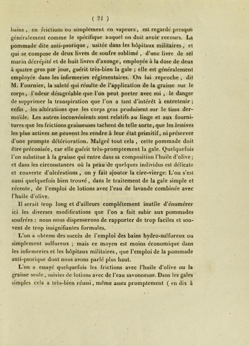 hains , en friclions ou simplement en vapeurs, est regardé presque généralement comme le spécifique auquel on doit avoir recours. La pommade dite anli-psorique , usitée dans les hôpitaux militaires , et qui se compose de deux livres de soufre sublimé , d’une livre de sel marin décrépité et de huit livres d’axonge, employée à la dose de deux à quatre gros par jour, guérit très-bien la gale ; elle est généralement employée dans les infirmeries régimentaires. On lui reproche , dit M. Fournier, la saleté qui résulte de l’application de la graisse sur le corps, l’odeur désagréable que l’on peut porter avec soi , le danger de supprimer la transpiration que l’on a tant d’intérêt à entretenir ; enfin , les altérations que les corps gras produisent sur le tissu der- moïde. Les autres inconvénients sont relatifs au linge et aux fourni- tures que les frictions graisseuses tachent de telle sorte, que les lessives les plus actives ne peuvent les rendre à leur état primitif, ni préserver d’une prompte détérioration. Malgré tout cela , cette pommade doit être préconisée, car elle guérit très-promptement la gale. Quelquefois l’on substitue à la graisse qui entre.dans sa composition l’huile d’olive ; et dans les circonstances où la peau de quelques individus est délicate- et couverte d’ulcérations , on y fait ajouter la cire-vierge: L’on s’est aussi quelquefois bien trouvé, dans le traitement de la gale simple et récente, de l’emploi de lotions avec l’eau de lavande combinée avec l’huile d’olive. 11 serait trop long et d’ailleurs complètement inutile d’énumérer ici les diverses modifications que l’on a fait subir aux pommades soufrées : nous nous dispenserons de rapporter de trop faciles et sou- vent de trop insignifiantes formules. L’on a obtenu des succès de l’emploi des bains hydro-sulfureux ou simplement sulfureux ; mais ce moyen est moins économique dans les infirmeries et les hôpitaux militaires, que l’emploi de la pommade anli-psorique dont nous avons parlé plus haut. L’on a essaye quelquefois les frictions avec l’huile d’olive ou la graisse seule , suivies de lotions avec de l’eau savonneuse. Dans les gales simples cela a très-bien réussi, même assez promptement ( en dix à