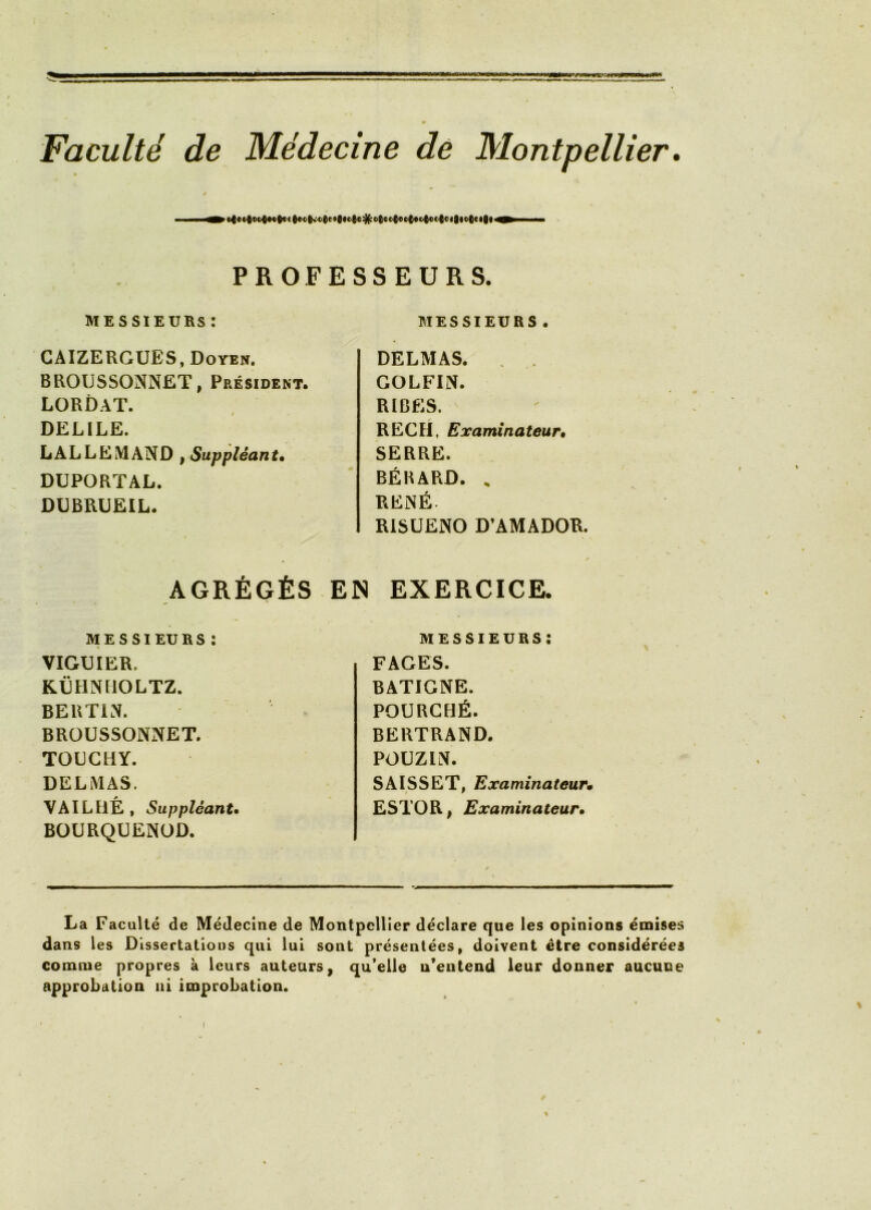 Faculté de Médecine de Montpellier » t / PROFESSEURS. MESSIEUKS : CAIZERGUES, Doyen. BROUSSONNET, Président. LORDAT. DELIEE. LALLEMAND , Suppléant* DUPORTAL. DUBRUEIL. MESSIEURS . DELMAS. . . GOLFIN. RIBES. RECEL Examinateur, SERRE. BÉBARD. . RENÉ RISUENO D’AMADOR. AGRÉGÉS EN EXERCICE. MESSIEURS: VIGUIER. KËHNMOLTZ. BERTIN. BRÜUSSONNET. TOUCHY. DELMAS. VAILIIÉ, Suppléant, BOURQUENOD. MESSIEURS : FAGES. BATIGNE. FOURCHÉ. BERTRAND. POUZIN. SAISSET, Examinateur* ESTOR| Examinateur, La Faculté de Médecine de Montpellier déclare que les opinions émises dans les Dissertations qui lui sont présentées, doivent être considérées comme propres à leurs auteurs, qu*elle n’entend leur donner aucune approbation ni improbation.