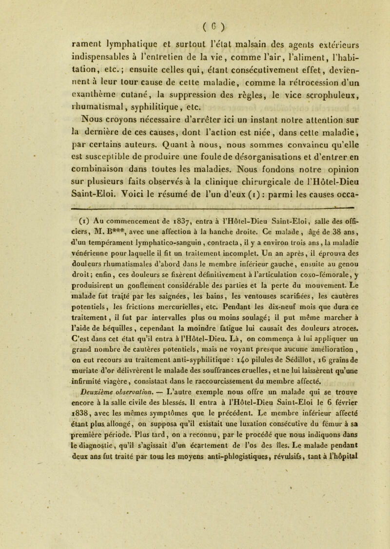 rament lymphatique et surtout l'état malsain des agents extérieurs indispensables à l’cnlretien de la vie, comme l’air, l’aliment, l’habi- tation, etc.; ensuite celles qui, étant consécutivement effet, devien- nent à leur tour cause de cette maladie, comme la rétrocession d’un exanthème cutané, la suppression des règles, le vice scrophuleux, rhumatismal, syphilitique, etc. Nous croyons nécessaire d’arrêter ici un instant notre attention sur la dernière de ces causes, dont l’action est niée, dans cette maladie, par certains auteurs. Quant à nous, nous sommes convaincu qu’elle est susceptible de produire une foule de désorganisations et d’entrer en combinaison dans toutes les maladies. Nous fondons notre opinion sur plusieurs faits observés à la clinique chirurgicale de l’Hôtel-Dieu Saint-Eloi. Yoici le résumé de l’un d’eux (i) : parmi les causes occa- (i) Au commencement de 1837, entra à l’Hôtel-Dieu Saint-Eloi, salle des offi- ciers, M. B***, avec une affection à la hanche droite. Ce malade , âgé de 38 ans, d’un tempérament lymphatico-sanguin , contracta, il y a environ trois ans , la maladie vénérienne pour laquelle il fit un traitement incomplet. Un an après, il éprouva des douleurs rhumatismales d’abord dans le membre inférieur gauche, ensuite au genou droit; enfin, ces douleurs se fixèrent définitivement à l’articulation coxo-fémorale, y produisirent un gonflement considérable des parties et la perte du mouvement. Le malade fut traité par les saignées, les bains, les ventouses scarifiées, les cautères potentiels, les frictions mercurielles, etc. Pendant les dix-neuf mois que dura ce traitement, il fut par intervalles plus ou moins soulagé; il put même marchera l’aide de béquilles, cependant la moindre fatigue lui causait des douleurs atroces. C’est dans cet état qu’il entra à l’Hôtel-Dieu. Là, on commença à lui appliquer un grand nombre de cautères potentiels, mais ne voyant presque aucune amélioration , on eut recours au traitement anti-syphilitique : i4o pilules de Sédillot, 16 grains de muriate d’or délivrèrent le malade des souffrances cruelles, et ne lui laissèrent qu’une infirmité viagère, consistant dans le raccourcissement du membre affecté. Deuxième observation. — L’autre exemple nous offre un malade qui se trouve encore à la salle civile des blessés. 11 entra à l’Hôtel-Dieu Saint-Eloi le 6 février i838, avec les mêmes symptômes que le précédent. Le membre inférieur affecté étant plus allongé, on supposa qu’il existait une luxation consécutive du fémur à sa première période. Plus tard, on a reconnu, par le procédé que nous indiquons dans le diagnostic, qu’il s’agissait d’un écartement de l’os des îles. Le malade pendant deux ans fut traité par tous les moyens anti-phlogistiques, révulsifs, tant à l’hôpital