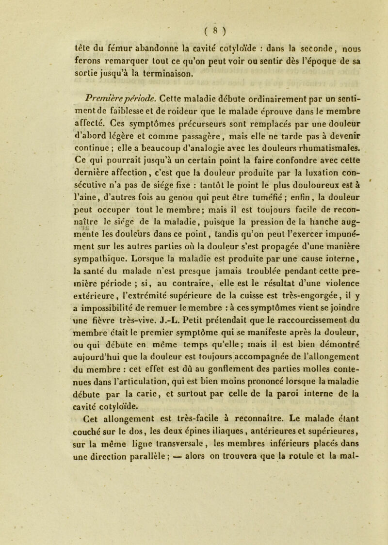 tête du fémur abandonne la cavité cotyloïde : dans la seconde, nous ferons remarquer tout ce qu’on peut voir ou sentir dès l’époque de sa sortie jusqu’à la terminaison. Première période. Cette maladie débute ordinairement par un senti- ment de faiblesse et de roideur que le malade éprouve dans le membre affecté. Ces symptômes précurseurs sont remplacés par une douleur d’abord légère et comme passagère, mais elle ne tarde pas à devenir continue ; elle a beaucoup d’analogie avec les douleurs rhumatismales. Ce qui pourrait jusqu’à un certain point la faire confondre avec cette dernière affection, c’est que la douleur produite par la luxation con- sécutive n’a pas de siège fixe : tantôt le point le plus douloureux est à l’aine, d’autres fois au genou qui peut être tuméfié ; enfin , la douleur peut occuper tout le membre; mais il est toujours facile de recon- naître le siège de la maladie, puisque la pression de la hanche aug- mente les douleurs dans ce point, tandis qu’on peut l’exercer impuné- ment sur les autres parties où la douleur s’est propagée d’une manière sympathique. Lorsque la maladie est produite par une cause interne, la santé du malade n’est presque jamais troublée pendant cette pre- mière période ; si, au contraire, elle est le résultat d’une violence extérieure, l’extrémité supérieure de la cuisse est très-engorgée, il y a impossibilité de remuer le membre : à ces symptômes vient se joindre une fièvre très-vive. J.-L. Petit prétendait que le raccourcissement du membre était le premier symptôme qui se manifeste après la douleur, ou qui débute en même temps qu’elle; mais il est bien démontré aujourd’hui que la douleur est toujours accompagnée de l’allongement du membre : cet effet est dû au gonflement des parties molles conte- nues dans l’articulation, qui est bien moins prononcé lorsque la maladie débute par la carie, et surtout par celle de la paroi interne de la cavité cotyloïde. Cet allongement est très-facile à reconnaître. Le malade étant couché sur le dos, les deux épines iliaques, antérieures et supérieures, sur la même ligne transversale, les membres inférieurs placés dans une direction parallèle; — alors on trouvera que la rotule et la mai-