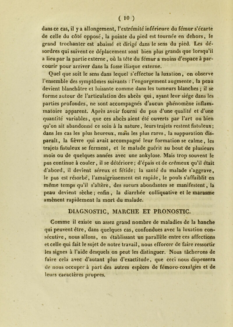 < ( 10 ) dans ce cas, il y a allongement, l’extrémité inférieure du fémur s’écarte de celle du côté opposé, la pointe du pied est tournée en dehors, le grand trochanter est abaissé et dirigé dans le sens du pied. Les dé- sordres qui suivent ce déplacement sont bien plus grands que lorsqu’il a lieu par la partie externe, où la léte du fémur a moins d’espace à par- courir pour arriver dans la fosse iliaque externe. Quel que soit le sens dans lequel s’effectue la luxation, on observe l’ensemble des symptômes suivants : l’engorgement augmente, la peau devient blanchâtre et luisante comme dans les tumeurs blanches ; il se forme autour de l’articulation des abcès qui, ayant leur siège dans les parties profondes, ne sont accompagnés d*aucun phénomène inflam- matoire apparent. Après avoir fourni du pus d’une qualité et d’une quantité variables, que ces abcès aient été ouverts par l’art ou bien qu’on ait abandonné ce soin â la nature, leurs trajets restent fistuleux ; dans les cas les plus heureux, mais les plus rares, la suppuration dis- paraît, la fièvre qui avait accompagné leur formation se calme, les trajets fistuleux se ferment, et le malade guérit au bout de plusieurs N mois ou de quelques années avec une ankylosé. Mais trop souvent le pus continue à couler, il se détériore ; d’épais et de crémeux qu’il était d’abord, il devient séreux et fétide; la santé du malade s’aggrave, le pus est résorbé, l’amaigrissement est rapide, le pouls s’affaiblit en même temps qu’il s’altère, des sueurs abondantes se manifestent, la peau devient sèche ; enfin, la diarrhée colliquative et le marasme amènent rapidement la mort du malade. DIAGNOSTIC, MARCHE ET PRONOSTIC. Comme il existe un assez grand nombre de maladies de la hanche qui peuvent être, dans quelques cas, confondues avec la luxation con- sécutive, nous allons, en établissant un parallèle entre ces affections et celle qui fait le sujet de notre travail, nous efforcer de faire ressortir les signes à l’aide desquels on peut les distinguer. Nous tâcherons de faire cela avec d’autant plus d’exactitude, que ceci nous dispensera de nous occuper à part des autres espèces de fémoro coxalgies et de leurs caractères propres.
