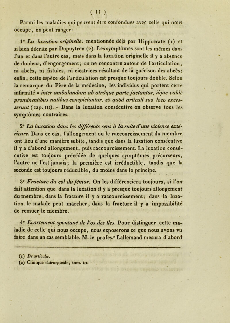 Parmi les maladies qui peuvent être confondues avec celle qui nous occupe, on peut ranger: 1° La luxation originelle, mentionnée déjà par Hippocrate (i) et si bien décrite par Dupuytren (2). Les symptômes sont les memes dans l’un et dans l’autre cas, mais dans la luxation originelle il y a absence de douleur, d’engorgement; on ne rencontre autour de l’articulation, ni abcès, ni fistules, ni cicatrices résultant de la guérison des abcès; enfin, cette espèce de l’articulation est presque toujours double. Selon la remarque du Père de la médecine, les individus qui portent cette infirmité « inter ambulandum ab uirâque parte jactaniur, iique valdè prominentibus natibus conspiciuntur, eo quod articuli suo loco exces- serunt (cap. ni). » Dans la luxation consécutive on observe tous les symptômes contraires. 2° La luxation dans les dijférents sens à la suite d’une violence exté- rieure. Dans ce cas, l’allongement ou le raccourcissement du membre ont lieu d’une manière subite, tandis que dans la luxation consécutive il y a d’abord allongement, puis raccourcissement. La luxation consé- cutive est toujours précédée de quelques symptômes précurseurs, l’autre ne l’est jamais ; la première est irréductible, tandis que la seconde est toujours réductible, du moins dans le principe. 3° Fracture du col du fémur. On les différenciera toujours, si l’on fait attention que dans la luxation il y a presque toujours allongement du membre, dans la fracture il y a raccourcissement; dans la luxa- tion le malade peut marcher, dans la fracture il y a impossibilité de remuer le membre. * 4° Ecartement spontané de l’os des îles. Pour distinguer cette ma- ladie de celle qui nous occupe, nous exposerons ce que nous avons vu faire dans un cas semblable. M. le profes.1* Lallemand mesura d’abord (f) De articulis. (2) Clinique chirurgicale, tom. Iir.