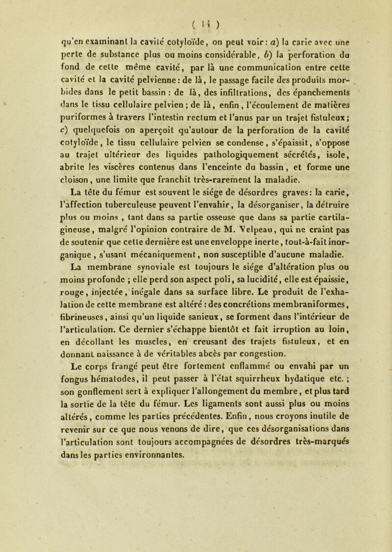 qu’en examinant la cavité cotyloïde, on peut voir: a) la carie avec une perte de substance plus ou moins conside'rable, b) la perforation du fond de celte même cavité, parla une communication entre cette cavité et la cavité pelvienne: de là, le passage facile des produits mor- bides dans le petit bassin : de là, des infiltrations, des épanchements dans le tissu cellulaire pelvien ; de là, enfin , l’écoulement de matières puriformes à trayers l’intestin rectum et l’anus par un trajet fistuleux ; c) quelquefois on aperçoit qu’autour de la perforation de la cavité cotyloïde, le tissu cellulaire pelvien se condense, s’épaissit, s’oppose au trajet ultérieur des liquides pathologiquement sécrétés, isole, abrite les viscères contenus dans l’enceinte du bassin, et forme une cloison, une limite que franchit très-rarement la maladie. La tête du fémur est souvent le siège de désordres graves: la carie, l’affection tuberculeuse peuvent l’envahir, la désorganiser, la détruire plus ou moins , tant dans sa partie osseuse que dans sa partie cartila- gineuse, malgré l’opinion contraire de M. Velpeau, qui ne craint pas de soutenir que cette dernière est une enveloppe inerte, tout-à-fait inor- ganique , s’usant mécaniquement, non susceptible d’aucune maladie. La membrane synoviale est toujours le siège d’altération plus ou moins profonde ; elle perd son aspect poli, sa lucidité, elle est épaissie, rouge, injectée/inégale dans sa surface libre. Le produit de l’exha- lation de cette membrane est altéré : des concrétions membraniformes, fibrineuses, ainsi qu’un liquide sanieux, se forment dans l’intérieur de l’articulation. Ce dernier s’échappe bientôt et fait irruption au loin, en décollant les muscles, en creusant des trajets fistuleux, et en donnant naissance à de véritables abcès par congestion. Le corps frangé peut être fortement enflammé ou envahi par un fongus hématodes, il peut passer à l’état squirrheux hydatique etc. ; son gonflement sert à expliquer l’allongement du membre, et plus tard la sortie de la tête du fémur. Les ligaments sont aussi plus ou moins altérés, comme les parties précédentes. Enfin, nous croyons inutile de revenir sur ce que nous venons de dire, que ces désorganisations dans l’articulation sont toujours accompagnées de désordres très-marqués dans les parties environnantes.