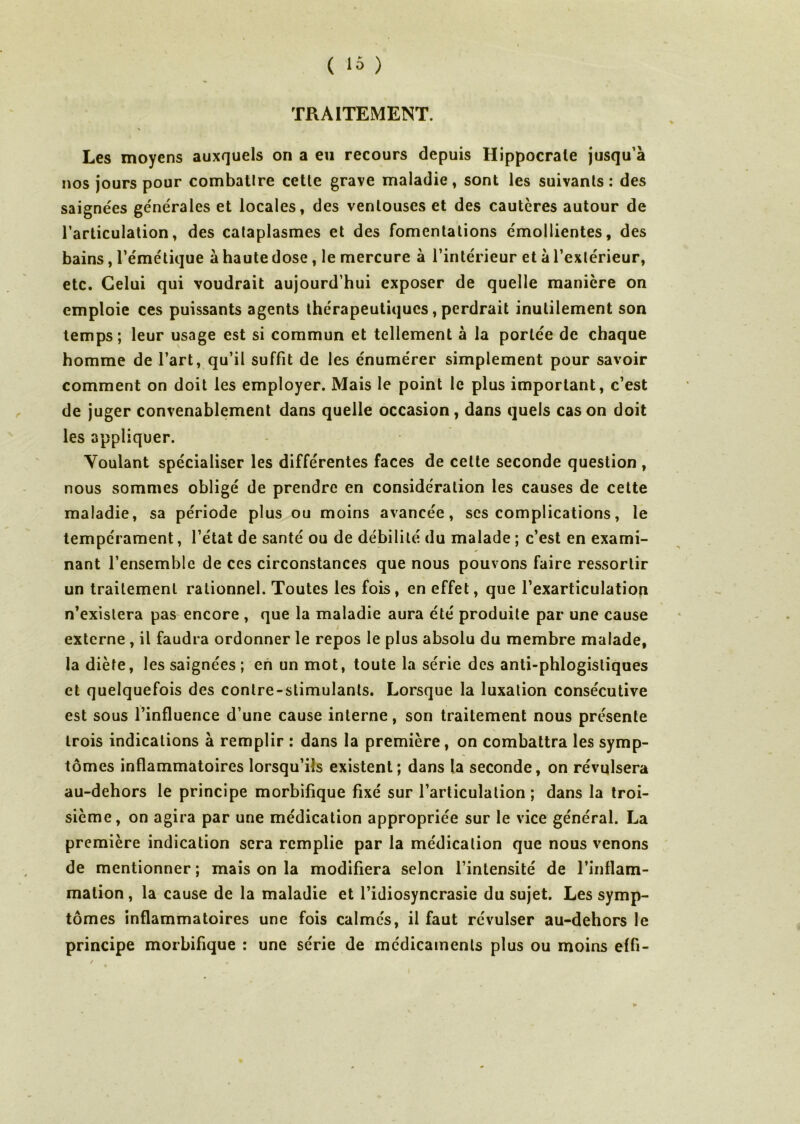 TRAITEMENT. Les moyens auxquels on a eu recours depuis Hippocrate jusqu’à nos jours pour combattre cette grave maladie, sont les suivants: des saignées générales et locales, des ventouses et des cautères autour de l’articulation, des cataplasmes et des fomentations émollientes, des bains, l’émétique à haute dose , le mercure à l’intérieur et à l’extérieur, etc. Celui qui voudrait aujourd’hui exposer de quelle manière on emploie ces puissants agents thérapeutiques, perdrait inutilement son temps; leur usage est si commun et tellement à la portée de chaque homme de l’art, qu’il suffit de les énumérer simplement pour savoir comment on doit les employer. Mais le point le plus important, c’est de juger convenablement dans quelle occasion, dans quels cas on doit les appliquer. Voulant spécialiser les différentes faces de cette seconde question , nous sommes obligé de prendre en considération les causes de cette maladie, sa période plus ou moins avancée, scs complications, le tempérament, l’état de santé ou de débilité du malade ; c’est en exami- nant l’ensemble de ces circonstances que nous pouvons faire ressortir un traitement rationnel. Toutes les fois, en effet, que l’exarticulation n’existera pas encore , que la maladie aura été produite par une cause externe , il faudra ordonner le repos le plus absolu du membre malade, la diète, les saignées ; en un mot, toute la série des anti-phlogistiques et quelquefois des contre-stimulants. Lorsque la luxation consécutive est sous l’influence d’une cause interne, son traitement nous présente trois indications à remplir : dans la première, on combattra les symp- tômes inflammatoires lorsqu’ils existent; dans la seconde, on révulsera au-dehors le principe morbifique fixé sur l’articulation ; dans la troi- sième, on agira par une médication appropriée sur le vice général. La première indication sera remplie par la médication que nous venons de mentionner; mais on la modifiera selon l’intensité de l’inflam- mation , la cause de la maladie et l’idiosyncrasie du sujet. Les symp- tômes inflammatoires une fois calmés, il faut révulser au-dehors le principe morbifique : une série de médicaments plus ou moins effi-