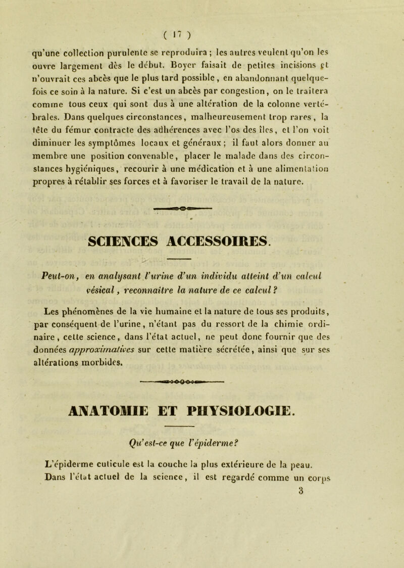 qu’une collection purulente se reproduira ; les autres veulent qu’on les ouvre largement dès le début. Boyer faisait de petites incisions pt n’ouvrait ces abcès que le plus tard possible, en abandonnant quelque- fois ce soin à la nature. Si c’est un abcès par congestion, on le traitera comme tous ceux qui sont dus à une alteration de la colonne verté- brales. Dans quelques circonstances, malheureusement trop rares , la tête du fémur contracte des adhérences avec l’os des îles, et l’on voit diminuer les symptômes locaux et généraux ; il faut alors donner au membre une position convenable, placer le malade dans des circon- stances hygiéniques, recourir à une médication et a une alimentation propres à rétablir ses forces et à favoriser le travail de la nature. SCIENCES ACCESSOIRES. Peut-on, en analysant Vurine d'un individu atteint d'un calcul vésical, reconnaître la nature de ce calcul ? Les phénomènes de la vie humaine et la nature de tous scs produits, par conséquent de l’urine, n’étant pas du ressort de la chimie ordi- naire, cette science, dans l’état actuel, ne peut donc fournir que des don nées approximatives sur cette matière sécrétée, ainsi que sur ses altérations morbides. ANATOMIE ET PHYSIOLOGIE. Qu'est-ce que Vépiderme? L’épiderme cuticule est la couche la plus extérieure de la peau. Dans l’état actuel de la science, il est regardé comme un corps 3