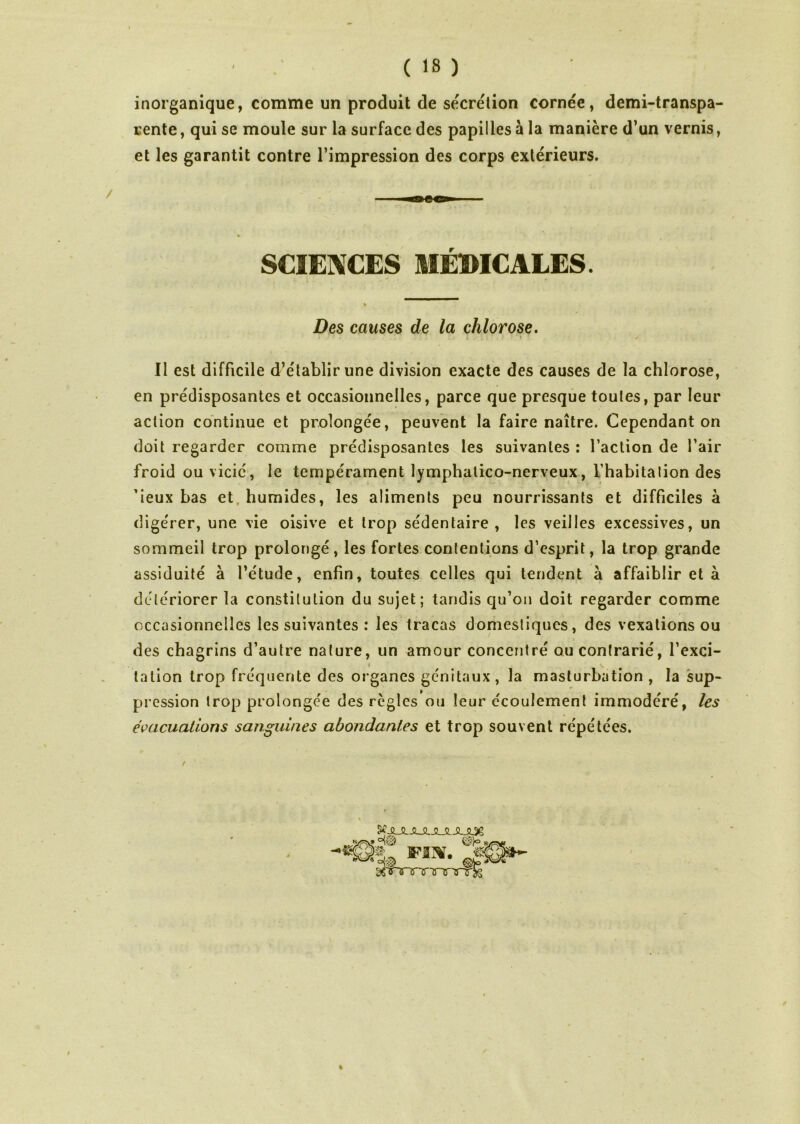 inorganique, comme un produit de secrétion cornée, demi-transpa- rente , qui se moule sur la surface des papilles à la manière d’un vernis, et les garantit contre l’impression des corps extérieurs. SCIENCES MEDICALES. Des causes de la chlorose. Il est difficile d’établir une division exacte des causes de la chlorose, en prédisposantes et occasionnelles, parce que presque toutes, par leur action continue et prolongée, peuvent la faire naître. Cependant on doit regarder comme prédisposantes les suivantes : l’action de l’air froid ou vicié, le tempérament lymphalico-nerveux, l’habitation des ’ieux bas et humides, les aliments peu nourrissants et difficiles à digérer, une vie oisive et trop sédentaire, les veilles excessives, un sommeil trop prolongé, les fortes contentions d’esprit, la trop grande assiduité à l’étude, enfin, toutes celles qui tendent à affaiblir et à détériorer la constitution du sujet; tandis qu’on doit regarder comme A - *. * occasionnelles les suivantes : les tracas domestiques, des vexations ou des chagrins d’autre nature, un amour concentré ou contrarié, l’exci- talion trop fréquente des organes génitaux, la masturbation , la sup- pression trop prolongée des règles ou leur écoulement immodéré, les évacuations sanguines abondantes et trop souvent répétées. For.  m.